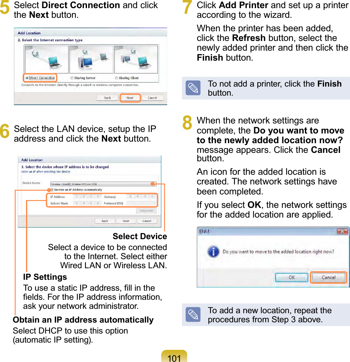 1015 Select Direct Connection and click the Next button.6  Select the LAN device, setup the IP address and click the Next button.Select DeviceSelect a device to be connected to the Internet. Select either Wired LAN or Wireless LAN.IP SettingsTo use a static IP address, ﬁll in the ﬁelds. For the IP address information, ask your network administrator.Obtain an IP address automaticallySelect DHCP to use this option (automatic IP setting).7 Click Add Printer and set up a printer according to the wizard. When the printer has been added, click the Refresh button, select the newly added printer and then click the Finish button.To not add a printer, click the Finish button.8  When the network settings are complete, the Do you want to move to the newly added location now? message appears. Click the Cancel button.An icon for the added location is created. The network settings have been completed.If you select OK, the network settings for the added location are applied.To add a new location, repeat the procedures from Step 3 above.