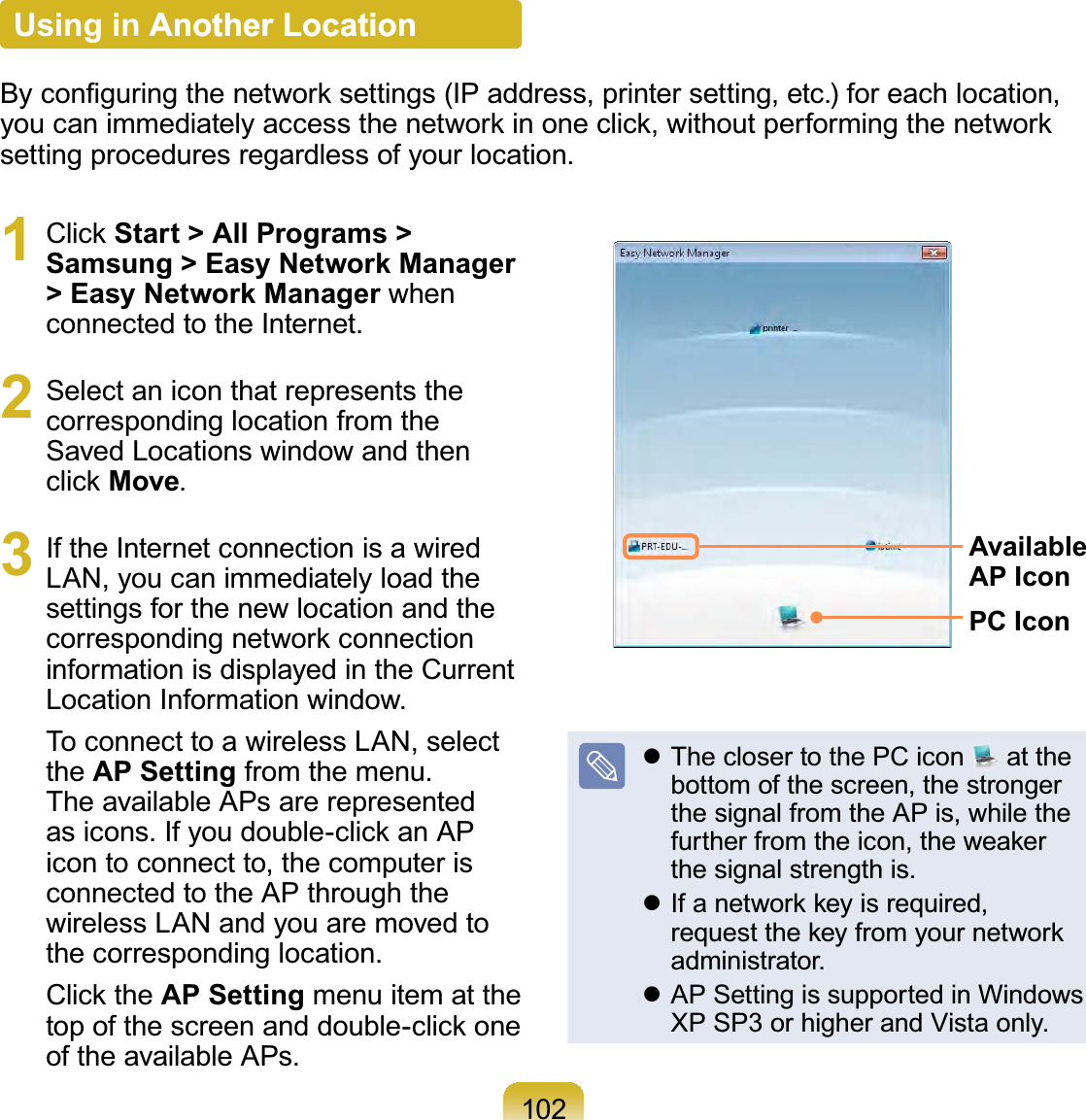 1021 Click Start &gt; All Programs &gt; Samsung &gt; Easy Network Manager &gt; Easy Network Manager when connected to the Internet.2  Select an icon that represents the corresponding location from the Saved Locations window and then click Move.3  If the Internet connection is a wired LAN, you can immediately load the settings for the new location and the corresponding network connection information is displayed in the Current Location Information window.To connect to a wireless LAN, select the AP Setting from the menu. The available APs are represented as icons. If you double-click an AP icon to connect to, the computer is connected to the AP through the wireless LAN and you are moved to the corresponding location.Click the AP Setting menu item at the top of the screen and double-click one of the available APs.Available AP IconPC Icon The closer to the PC icon   at the bottom of the screen, the stronger the signal from the AP is, while the further from the icon, the weaker the signal strength is. If a network key is required, request the key from your network administrator. AP Setting is supported in Windows XP SP3 or higher and Vista only.Using in Another LocationAnother LocationBy conﬁguring the network settings (IP address, printer setting, etc.) for each location, you can immediately access the network in one click, without performing the network setting procedures regardless of your location.