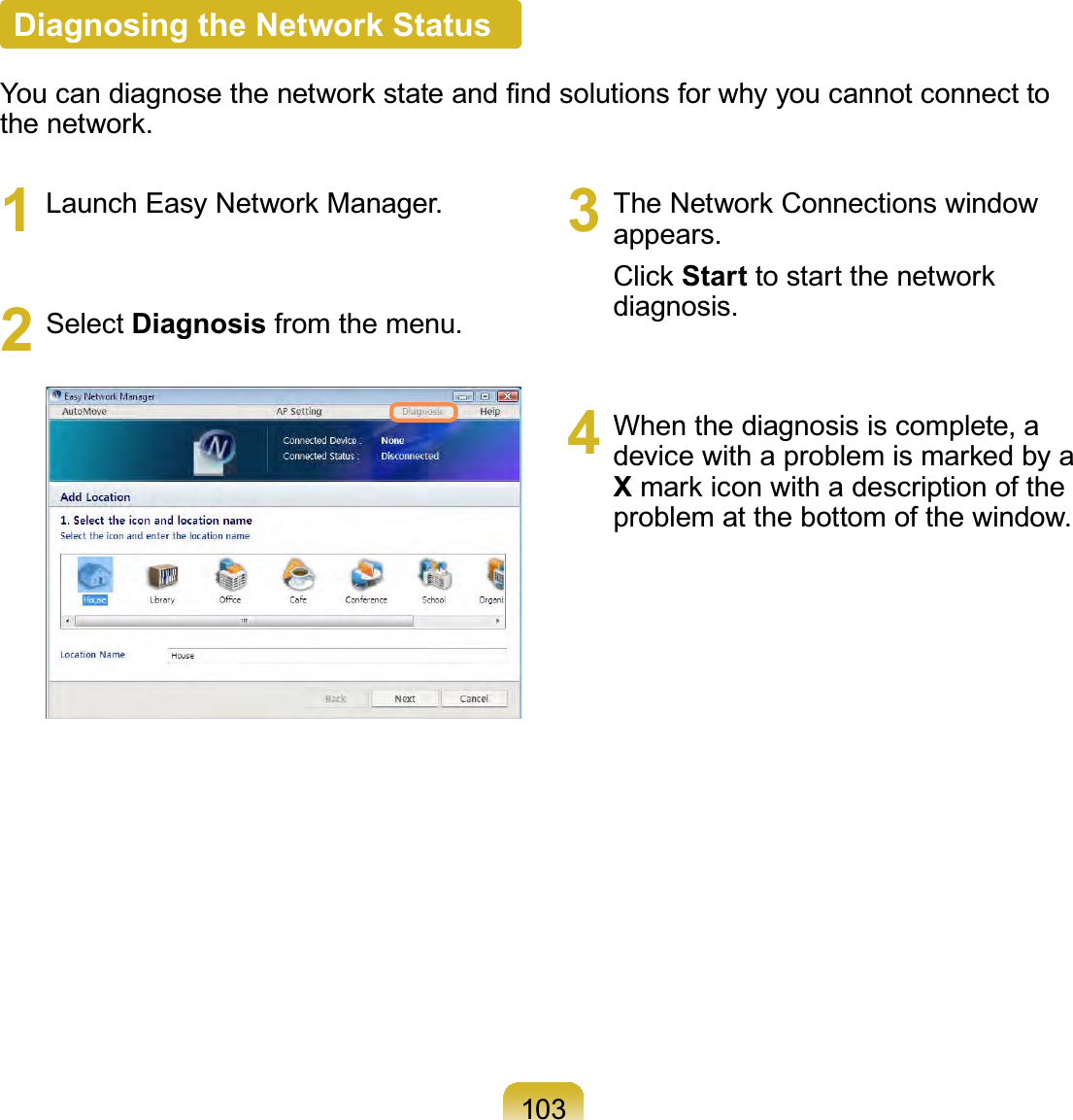 1031  Launch Easy Network Manager.2 Select Diagnosis from the menu.3  The Network Connections window appears.Click Start to start the network diagnosis.4  When the diagnosis is complete, a device with a problem is marked by a X mark icon with a description of the problem at the bottom of the window.Diagnosing the Network StatusYou can diagnose the network state and ﬁnd solutions for why you cannot connect to the network.