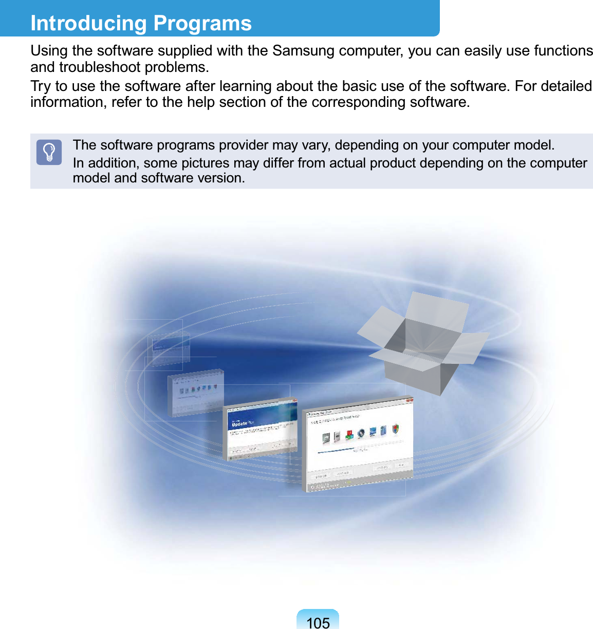 105Introducing ProgramsUsing the software supplied with the Samsung computer, you can easily use functions and troubleshoot problems.Try to use the software after learning about the basic use of the software. For detailed information, refer to the help section of the corresponding software.The software programs provider may vary, depending on your computer model.In addition, some pictures may differ from actual product depending on the computer model and software version.