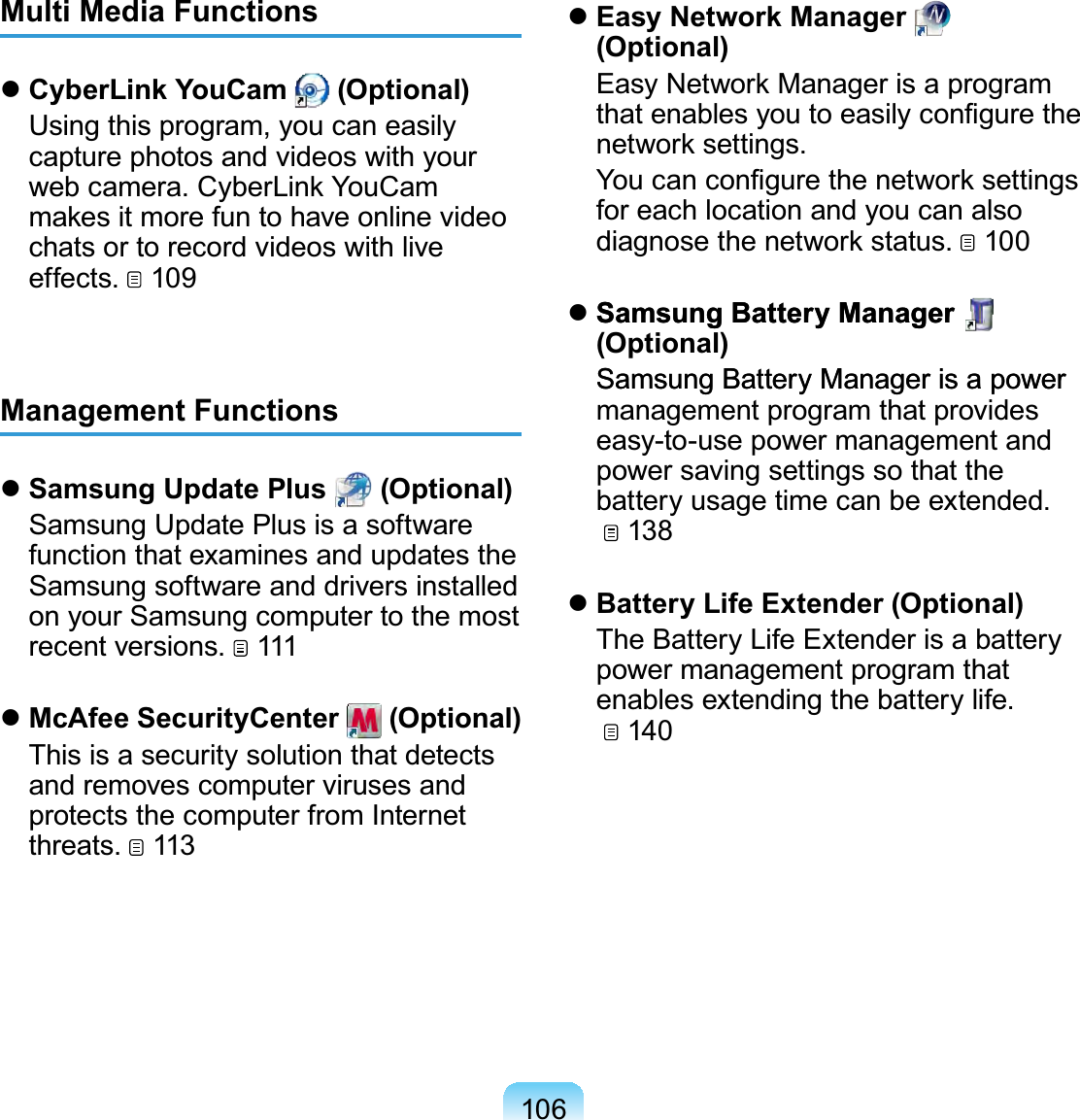 106Multi Media Functions CyberLink YouCam   (Optional)  Using this program, you can easily capture photos and videos with your web camera. CyberLink YouCam makes it more fun to have online video chats or to record videos with live effects.   109Management Functions Samsung Update Plus   (Optional)  Samsung Update Plus is a software function that examines and updates the Samsung software and drivers installed on your Samsung computer to the most recent versions.   111 McAfee SecurityCenter   (Optional)  This is a security solution that detects and removes computer viruses and protects the computer from Internet threats.   113 Easy Network Manager   (Optional)  Easy Network Manager is a program that enables you to easily conﬁgure the network settings.  You can conﬁgure the network settings for each location and you can also diagnose the network status.   100 Samsung Battery ManagerSamsung Battery Manager   (Optional) SamsungBatteryManagerisapowerSamsung Battery Manager is a power management program that provides easy-to-use power management and power saving settings so that the battery usage time can be extended.   138 Battery Life Extender (Optional)  The Battery Life Extender is a battery power management program that enables extending the battery life.   140