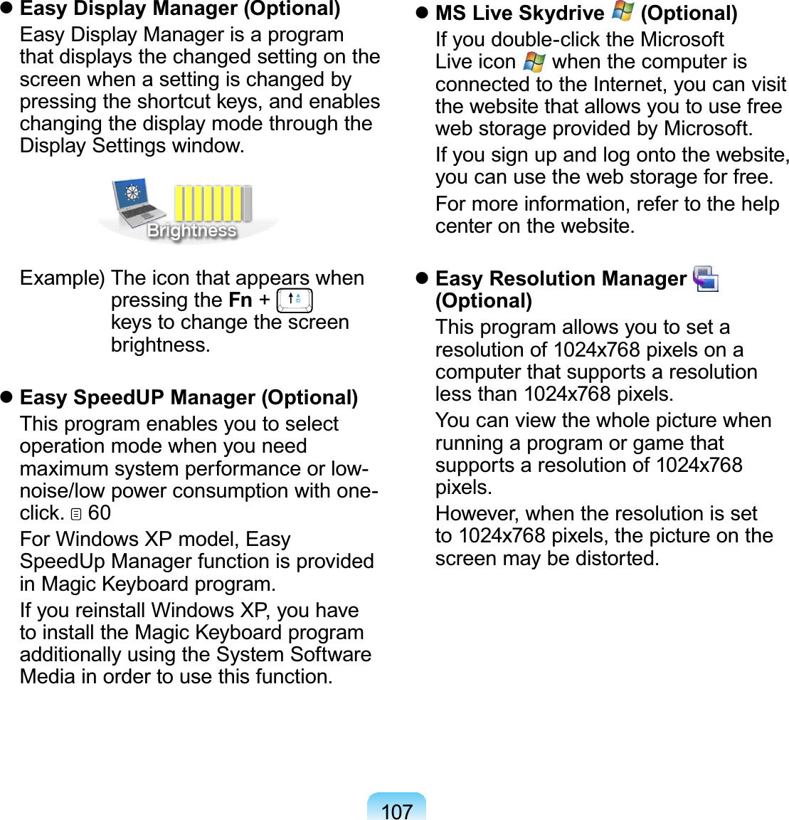 107 Easy Display Manager (Optional)  Easy Display Manager is a program that displays the changed setting on the screen when a setting is changed by pressing the shortcut keys, and enables changing the display mode through the Display Settings window. Example)  The icon that appears when pressing the Fn +   keys to change the screen brightness. Easy SpeedUP Manager (Optional)  This program enables you to select operation mode when you need maximum system performance or low-noise/low power consumption with one-click.  60  For Windows XP model, Easy SpeedUp Manager function is provided in Magic Keyboard program.  If you reinstall Windows XP, you have to install the Magic Keyboard program additionally using the System Software Media in order to use this function. MS Live Skydrive   (Optional)  If you double-click the Microsoft Live icon   when the computer is connected to the Internet, you can visit the website that allows you to use free web storage provided by Microsoft.   If you sign up and log onto the website, you can use the web storage for free.  For more information, refer to the help center on the website. Easy Resolution Manager    (Optional)  This program allows you to set a resolution of 1024x768 pixels on a computer that supports a resolution less than 1024x768 pixels.  You can view the whole picture when running a program or game that supports a resolution of 1024x768 pixels.  However, when the resolution is set to 1024x768 pixels, the picture on the screen may be distorted.