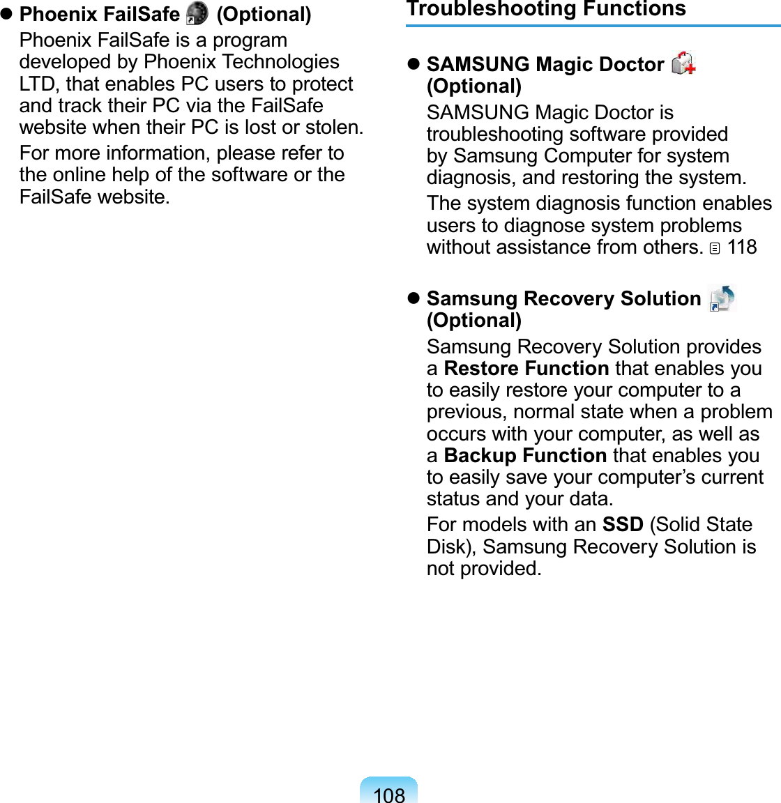 108 Phoenix FailSafe  #(Optional)  Phoenix FailSafe is a program developed by Phoenix Technologies LTD, that enables PC users to protect and track their PC via the FailSafe website when their PC is lost or stolen.   For more information, please refer to the online help of the software or the FailSafe website.Troubleshooting Functions SAMSUNG Magic Doctor   (Optional)  SAMSUNG Magic Doctor is troubleshooting software provided by Samsung Computer for system diagnosis, and restoring the system.  The system diagnosis function enables users to diagnose system problems without assistance from others.   118 Samsung Recovery Solution   (Optional)  Samsung Recovery Solution provides a Restore Function that enables you to easily restore your computer to a previous, normal state when a problem occurs with your computer, as well as a Backup Function that enables you to easily save your computer’s current status and your data.  For models with an SSD (Solid State Disk), Samsung Recovery Solution is not provided.