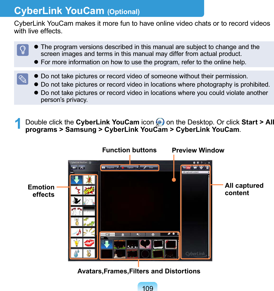 109CyberLink YouCam (Optional)CyberLink YouCam makes it more fun to have online video chats or to record videos with live effects. The program versions described in this manual are subject to change and the screen images and terms in this manual may differ from actual product. For more information on how to use the program, refer to the online help. Do not take pictures or record video of someone without their permission. Do not take pictures or record video in locations where photography is prohibited. Do not take pictures or record video in locations where you could violate another person’s privacy.1  Double click the CyberLink YouCam icon   on the Desktop. Or click Start &gt; All programs &gt; Samsung &gt; CyberLink YouCam &gt; CyberLink YouCam.Function buttonsAll captured contentAvatars,Frames,Filters and DistortionsEmotion effectsPreview Window