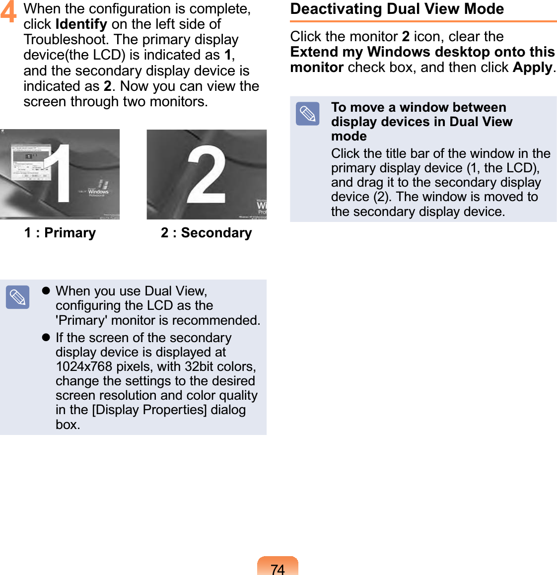 744  When the conﬁguration is complete, click Identify on the left side of Troubleshoot. The primary display device(the LCD) is indicated as 1, and the secondary display device is indicated as 2. Now you can view the screen through two monitors.1 : Primary 2 : Secondary When you use Dual View, conﬁguring the LCD as the &apos;Primary&apos; monitor is recommended. If the screen of the secondary display device is displayed at 1024x768 pixels, with 32bit colors, change the settings to the desired screen resolution and color quality in the [Display Properties] dialog box.Deactivating Dual View ModeClick the monitor 2 icon, clear the Extend my Windows desktop onto this monitor check box, and then click Apply.To move a window between display devices in Dual View modeClick the title bar of the window in the primary display device (1, the LCD), and drag it to the secondary display device (2). The window is moved to the secondary display device.