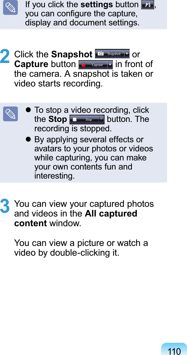 110If you click the settings button  ,  you can conﬁgure the capture, display and document settings.2 Click the Snapshot  or Capture button   in front of the camera. A snapshot is taken or video starts recording. To stop a video recording, click the Stop  button. The recording is stopped. By applying several effects or avatars to your photos or videos while capturing, you can make your own contents fun and interesting.3  You can view your captured photos and videos in the All captured content window.You can view a picture or watch a video by double-clicking it.