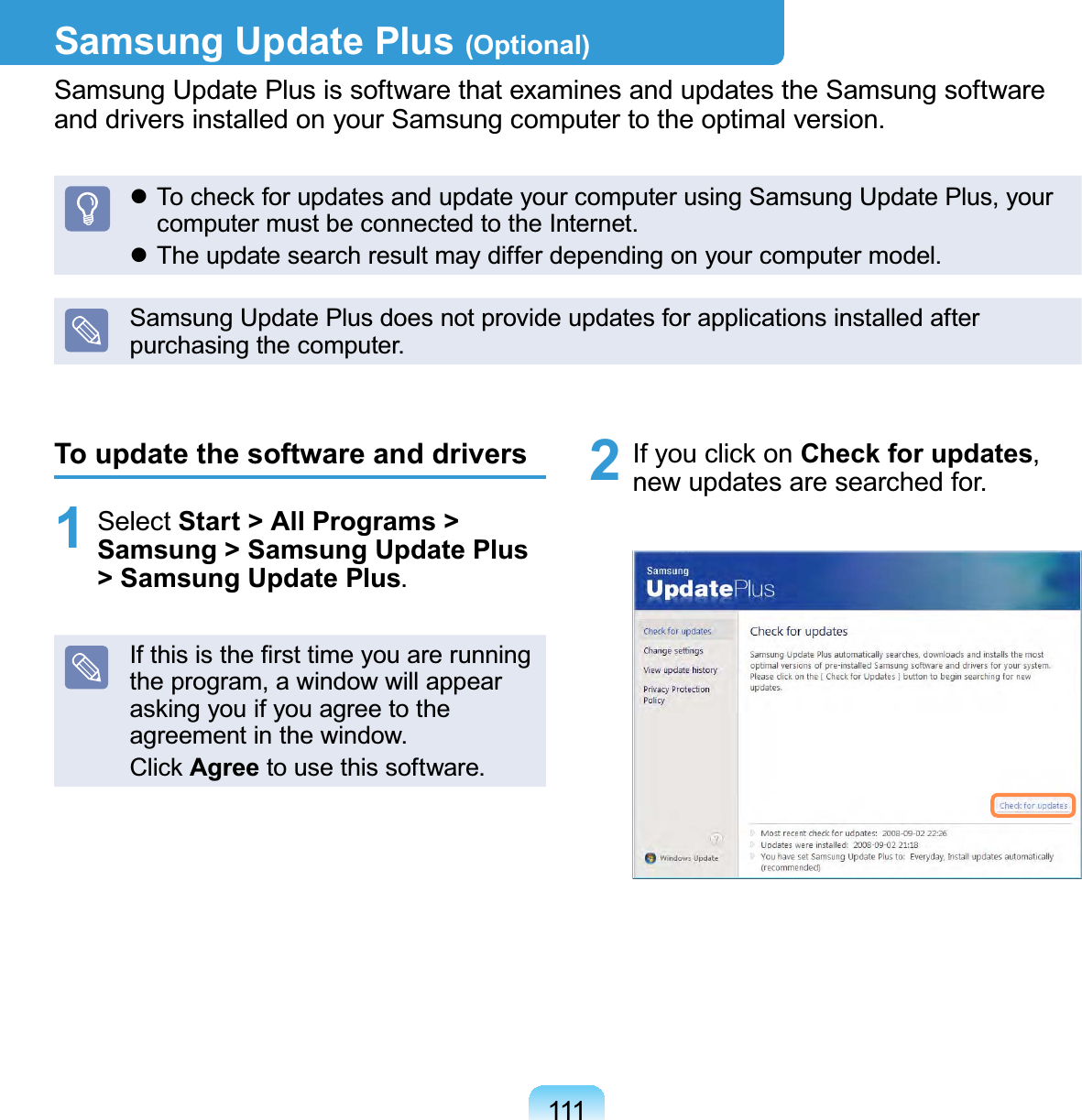 111Samsung Update Plus (Optional)Samsung Update Plus is software that examines and updates the Samsung software and drivers installed on your Samsung computer to the optimal version. To check for updates and update your computer using Samsung Update Plus, your computer must be connected to the Internet. The update search result may differ depending on your computer model.Samsung Update Plus does not provide updates for applications installed after purchasing the computer.To update the software and drivers1 Select Start &gt; All Programs &gt; Samsung &gt; Samsung Update Plus &gt; Samsung Update Plus.If this is the ﬁrst time you are running the program, a window will appear asking you if you agree to the agreement in the window.Click Agree to use this software.2  If you click on Check for updates, new updates are searched for.