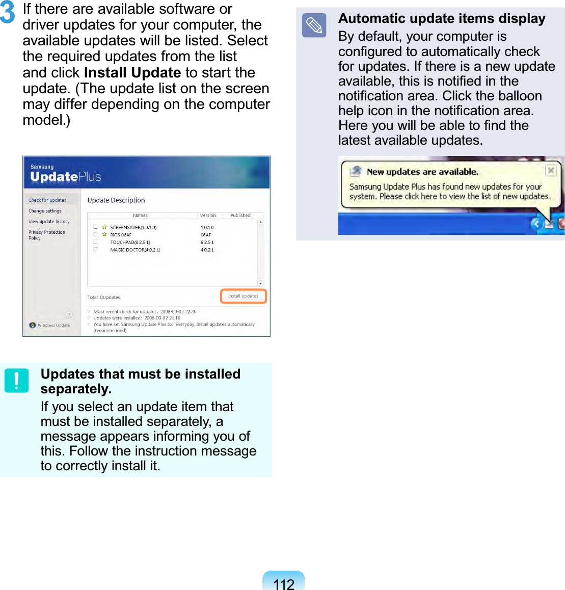 1123  If there are available software or driver updates for your computer, the available updates will be listed. Select the required updates from the list and click Install Update to start the update. (The update list on the screen may differ depending on the computer model.)Updates that must be installed separately.If you select an update item that must be installed separately, a message appears informing you of this. Follow the instruction message to correctly install it.Automatic update items displayBy default, your computer is conﬁgured to automatically check for updates. If there is a new update available, this is notiﬁed in the notiﬁcation area. Click the balloon help icon in the notiﬁcation area. Here you will be able to ﬁnd the latest available updates.
