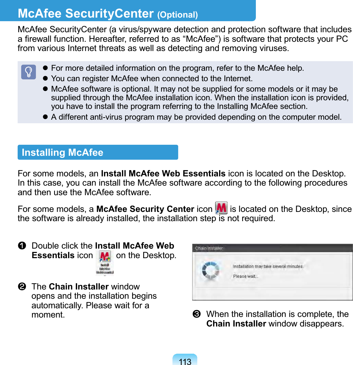 113McAfee SecurityCenter (Optional)McAfee SecurityCenter (a virus/spyware detection and protection software that includes a ﬁrewall function. Hereafter, referred to as “McAfee”) is software that protects your PC from various Internet threats as well as detecting and removing viruses. For more detailed information on the program, refer to the McAfee help. You can register McAfee when connected to the Internet. McAfee software is optional. It may not be supplied for some models or it may be supplied through the McAfee installation icon. When the installation icon is provided, you have to install the program referring to the Installing McAfee section. A different anti-virus program may be provided depending on the computer model.Installing McAfee For some models, an Install McAfee Web Essentials icon is located on the Desktop. In this case, you can install the McAfee software according to the following procedures and then use the McAfee software.For some models, a McAfee Security Center icon   is located on the Desktop, since the software is already installed, the installation step is not required.n  Double click the Install McAfee Web Essentials icon   on the Desktop. l  The Chain Installer window opens and the installation begins automatically. Please wait for a moment. W  When the installation is complete, the Chain Installer window disappears.