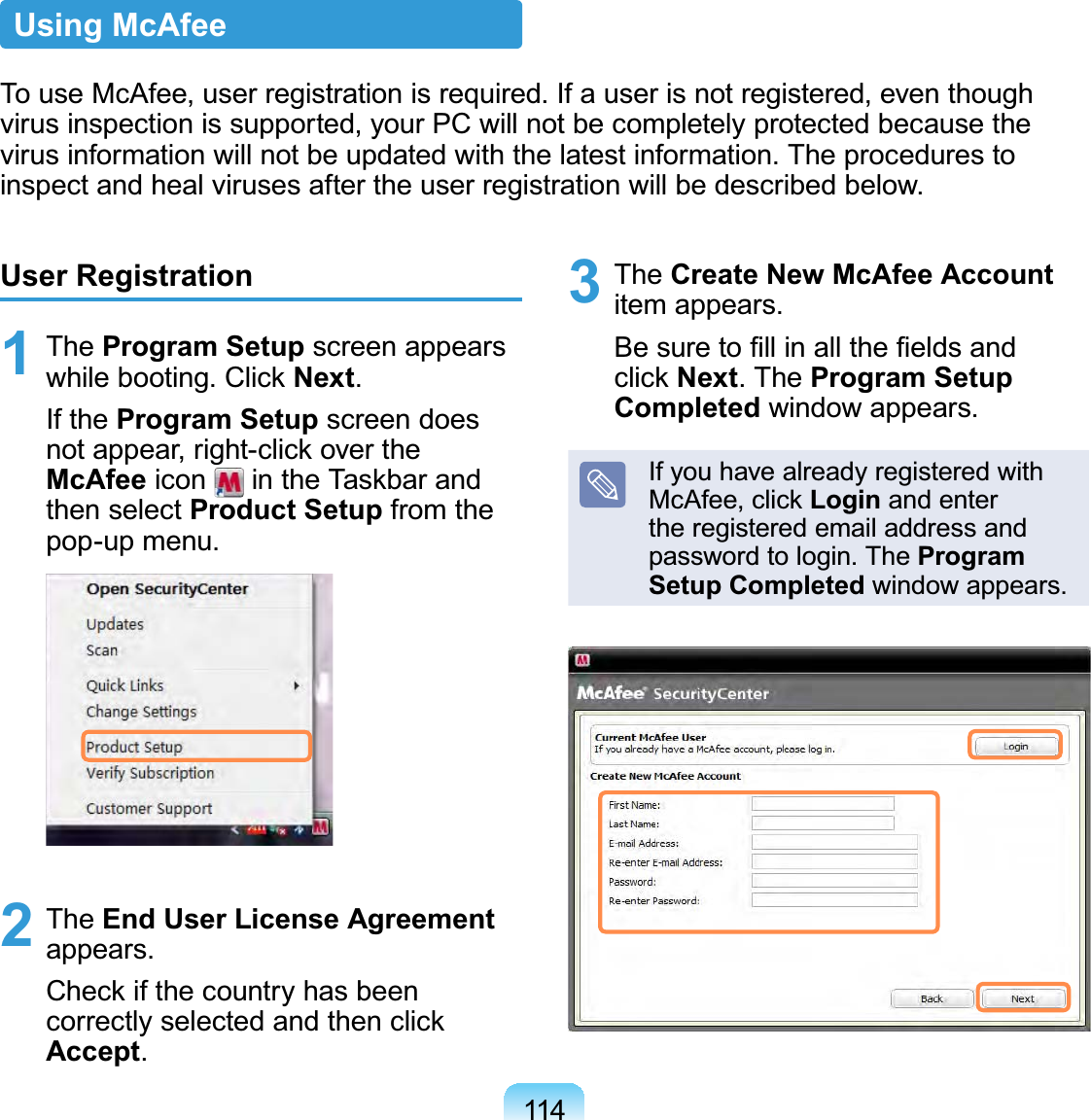 114User Registration1 The Program Setup screen appears while booting. Click Next. If the Program Setup screen does not appear, right-click over the McAfee icon   in the Taskbar and then select Product Setup from the pop-up menu.2 The End User License Agreement appears. Check if the country has been correctly selected and then click Accept.3 The Create New McAfee Account item appears. Be sure to ﬁll in all the ﬁelds and click Next. The Program Setup Completed window appears.If you have already registered with McAfee, click Login and enter the registered email address and password to login. The Program Setup Completed window appears.Using McAfeeTo use McAfee, user registration is required. If a user is not registered, even though virus inspection is supported, your PC will not be completely protected because the virus information will not be updated with the latest information. The procedures to inspect and heal viruses after the user registration will be described below.