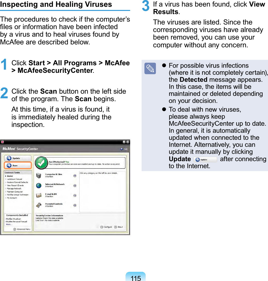 115Inspecting and Healing VirusesThe procedures to check if the computer’s ﬁles or information have been infected by a virus and to heal viruses found by McAfee are described below.1 Click Start &gt; All Programs &gt; McAfee &gt; McAfeeSecurityCenter. 2 Click the Scan button on the left side of the program. The Scan begins.At this time, if a virus is found, it is immediately healed during the inspection.3  If a virus has been found, click View Results. The viruses are listed. Since the corresponding viruses have already been removed, you can use your computer without any concern. For possible virus infections (where it is not completely certain), the Detected message appears. In this case, the items will be maintained or deleted depending on your decision. To deal with new viruses, please always keep McAfeeSecurityCenter up to date. In general, it is automatically updated when connected to the Internet. Alternatively, you can update it manually by clicking Update  after connecting to the Internet.