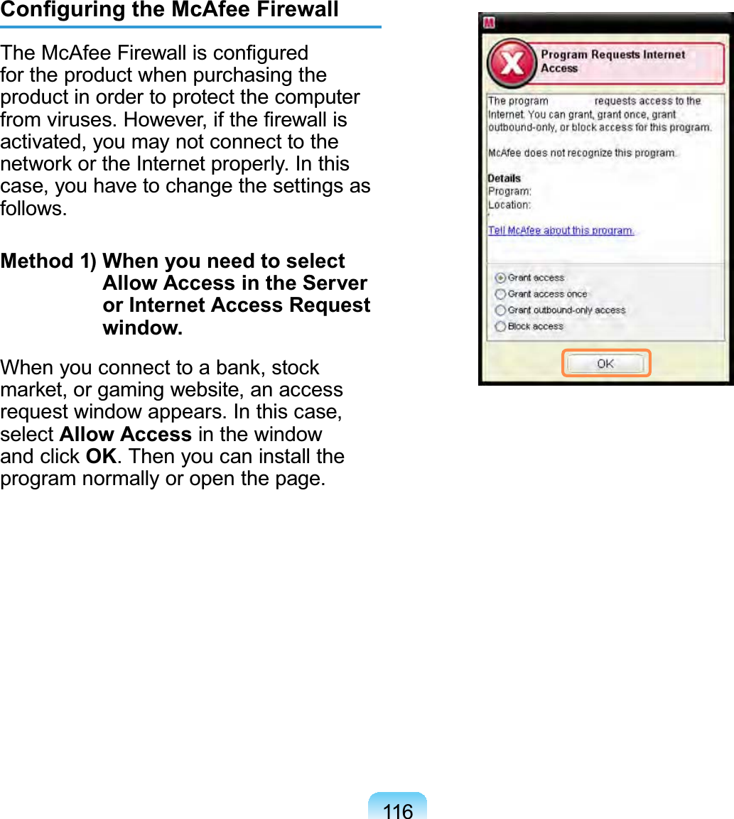 116Conﬁguring the McAfee FirewallThe McAfee Firewall is conﬁgured for the product when purchasing the product in order to protect the computer from viruses. However, if the ﬁrewall is activated, you may not connect to the network or the Internet properly. In this case, you have to change the settings as follows.Method 1)  When you need to select Allow Access in the Server or Internet Access Request window.When you connect to a bank, stock market, or gaming website, an access request window appears. In this case, select Allow Access in the window and click OK. Then you can install the program normally or open the page.