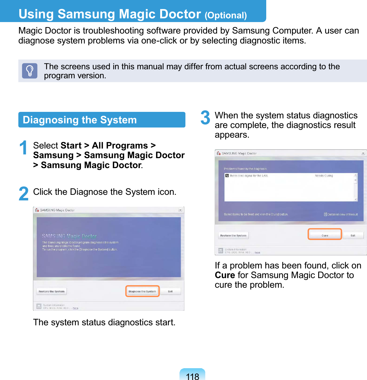 118Using Samsung Magic Doctor (Optional)Magic Doctor is troubleshooting software provided by Samsung Computer. A user can diagnose system problems via one-click or by selecting diagnostic items.The screens used in this manual may differ from actual screens according to the program version.Diagnosing the System1 Select Start &gt; All Programs &gt; Samsung &gt; Samsung Magic Doctor &gt; Samsung Magic Doctor.2  Click the Diagnose the System icon.The system status diagnostics start.3  When the system status diagnostics are complete, the diagnostics result appears.If a problem has been found, click on Cure for Samsung Magic Doctor to cure the problem.