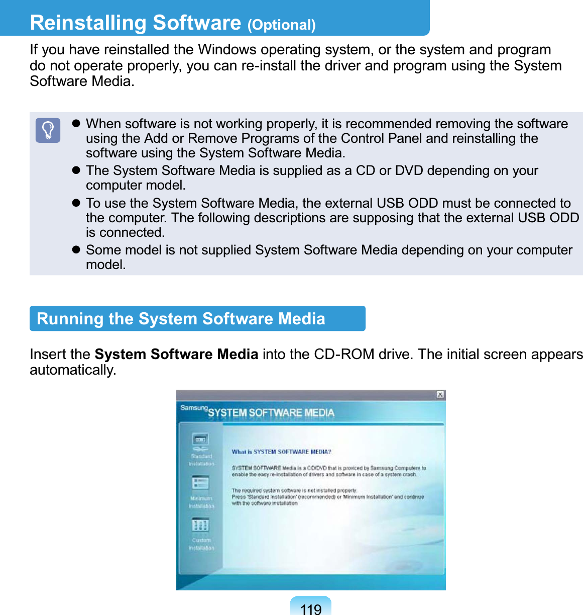 119Reinstalling Software (Optional)If you have reinstalled the Windows operating system, or the system and program do not operate properly, you can re-install the driver and program using the System Software Media. When software is not working properly, it is recommended removing the software using the Add or Remove Programs of the Control Panel and reinstalling the software using the System Software Media. The System Software Media is supplied as a CD or DVD depending on your computer model. To use the System Software Media, the external USB ODD must be connected to the computer. The following descriptions are supposing that the external USB ODD is connected. Some model is not supplied System Software Media depending on your computer model.Running the System Software MediaInsert the System Software Media into the CD-ROM drive. The initial screen appears automatically.