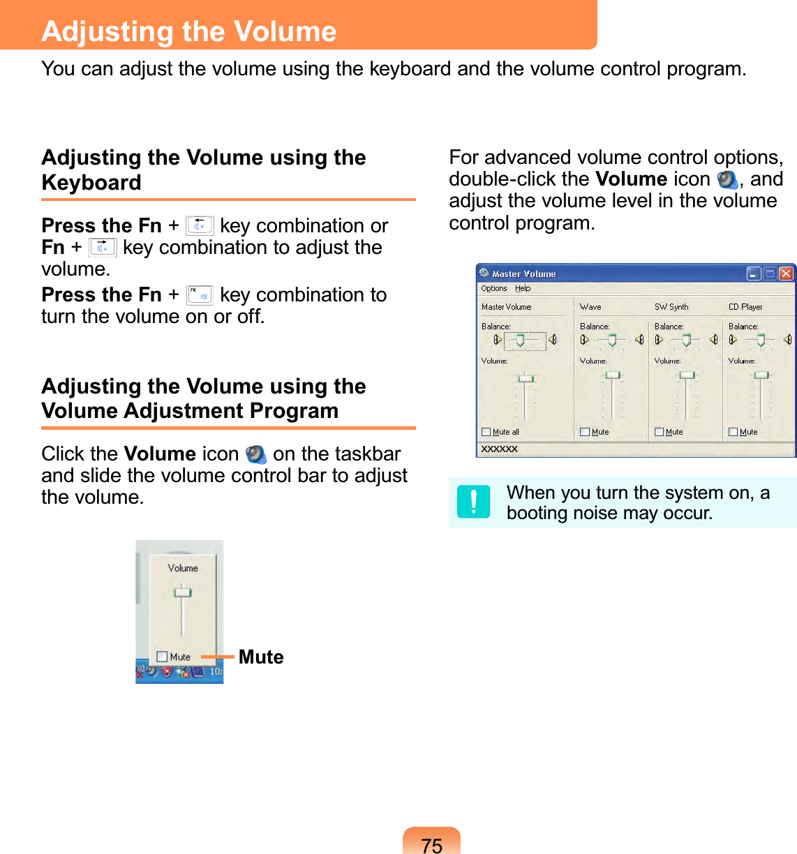 75Adjusting the Volume using the KeyboardPress the Fn +   key combination or Fn +   key combination to adjust the volume.Press the Fn +   key combination to turn the volume on or off.Adjusting the Volume using the Volume Adjustment ProgramClick the Volume icon   on the taskbar and slide the volume control bar to adjust the volume.MuteFor advanced volume control options, double-click the Volume icon  , and adjust the volume level in the volume control program.When you turn the system on, a booting noise may occur.Adjusting the VolumeYou can adjust the volume using the keyboard and the volume control program.