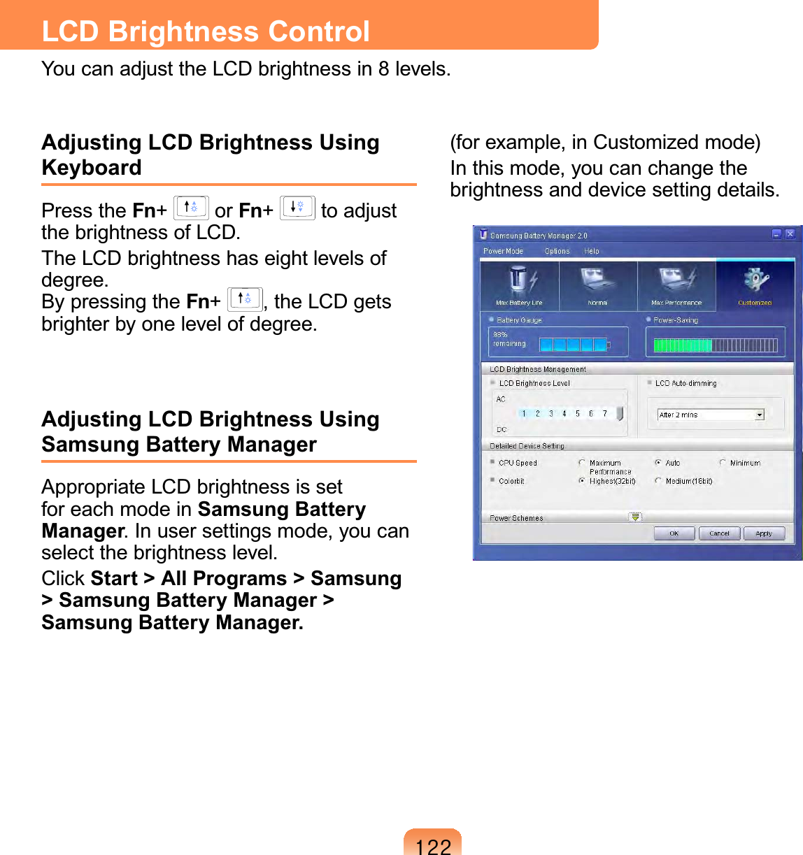 455LCD Brightness ControlYou can adjust the LCD brightness in 8 levels.Adjusting LCD Brightness Using KeyboardPress the Fn+   or Fn+   to adjust the brightness of LCD.The LCD brightness has eight levels of degree.  By pressing the Fn+  , the LCD gets brighter by one level of degree. Adjusting LCD Brightness Using Samsung Battery ManagerAppropriate LCD brightness is set for each mode in Samsung Battery Manager. In user settings mode, you can select the brightness level.Click Start &gt; All Programs &gt; Samsung &gt; Samsung Battery Manager &gt; Samsung Battery Manager.(for example, in Customized mode)In this mode, you can change the brightness and device setting details.