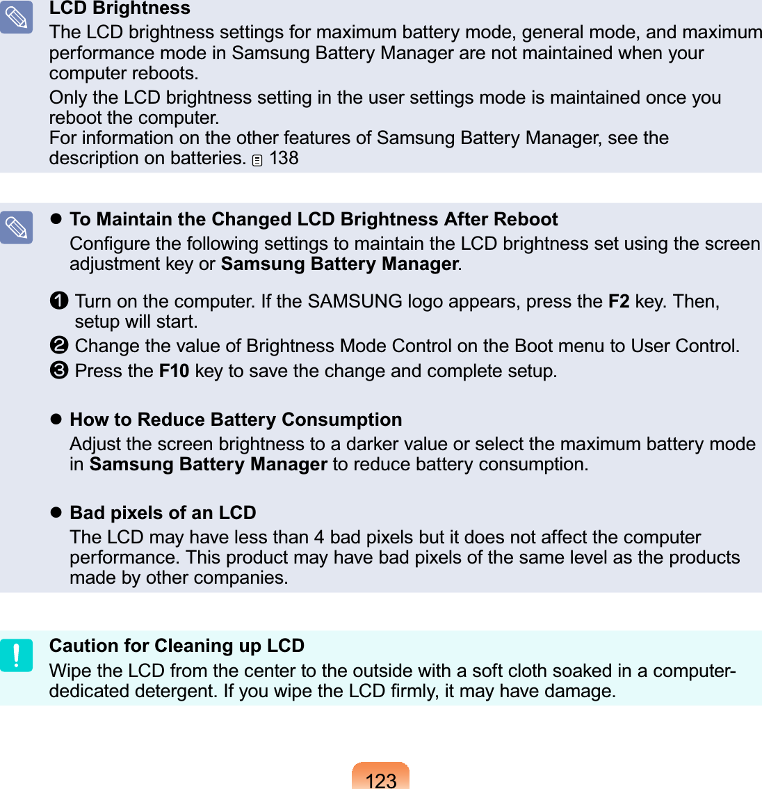 123LCD BrightnessThe LCD brightness settings for maximum battery mode, general mode, and maximum performance mode in Samsung Battery Manager are not maintained when your computer reboots.Only the LCD brightness setting in the user settings mode is maintained once you reboot the computer. For information on the other features of Samsung Battery Manager, see the description on batteries.   138 To Maintain the Changed LCD Brightness After Reboot   Conﬁgure the following settings to maintain the LCD brightness set using the screen adjustment key or Samsung Battery Manager.n   Turn on the computer. If the SAMSUNG logo appears, press the F2 key. Then, setup will start.l   Change the value of Brightness Mode Control on the Boot menu to User Control. W   Press the F10 key to save the change and complete setup. How to Reduce Battery Consumption  Adjust the screen brightness to a darker value or select the maximum battery mode in Samsung Battery Manager to reduce battery consumption. Bad pixels of an LCD  The LCD may have less than 4 bad pixels but it does not affect the computer performance. This product may have bad pixels of the same level as the products made by other companies.Caution for Cleaning up LCDWipe the LCD from the center to the outside with a soft cloth soaked in a computer-dedicated detergent. If you wipe the LCD ﬁrmly, it may have damage. 