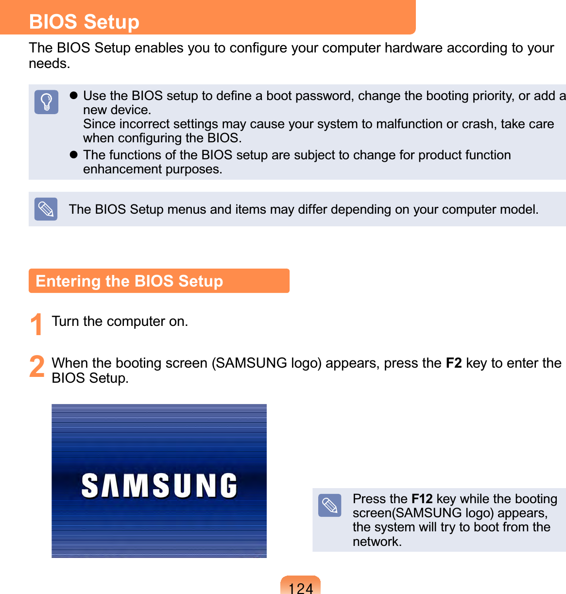 457BIOS SetupThe BIOS Setup enables you to conﬁgure your computer hardware according to your needs. Use the BIOS setup to deﬁne a boot password, change the booting priority, or add a new device. Since incorrect settings may cause your system to malfunction or crash, take care when conﬁguring the BIOS. The functions of the BIOS setup are subject to change for product function enhancement purposes.The BIOS Setup menus and items may differ depending on your computer model.Entering the BIOS Setup1  Turn the computer on.2  When the booting screen (SAMSUNG logo) appears, press the F2 key to enter the BIOS Setup.Press the F12 key while the booting screen(SAMSUNG logo) appears, the system will try to boot from the network.