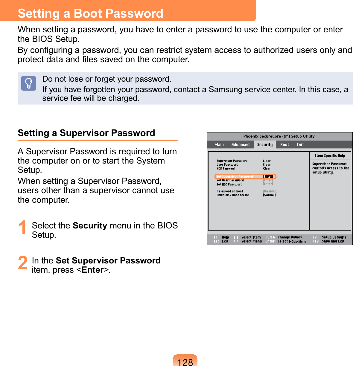 45;Setting a Supervisor PasswordA Supervisor Password is required to turn the computer on or to start the System Setup.When setting a Supervisor Password, users other than a supervisor cannot use the computer.1 Select the Security menu in the BIOS Setup.2 In the Set Supervisor Password item, press &lt;Enter&gt;.Setting a Boot PasswordWhen setting a password, you have to enter a password to use the computer or enter the BIOS Setup. By conﬁguring a password, you can restrict system access to authorized users only and protect data and ﬁles saved on the computer.Do not lose or forget your password. If you have forgotten your password, contact a Samsung service center. In this case, a service fee will be charged.