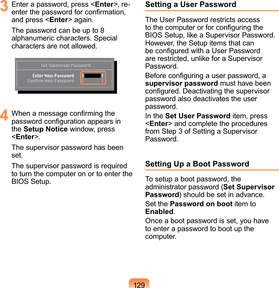 1293  Enter a password, press &lt;Enter&gt;, re-enter the password for conﬁrmation, and press &lt;Enter&gt; again.The password can be up to 8 alphanumeric characters. Special characters are not allowed.4  When a message conﬁrming the password conﬁguration appears in the Setup Notice window, press &lt;Enter&gt;.The supervisor password has been set. The supervisor password is required to turn the computer on or to enter the BIOS Setup.Setting a User PasswordThe User Password restricts access to the computer or for conﬁguring the BIOS Setup, like a Supervisor Password. However, the Setup items that can be conﬁgured with a User Password are restricted, unlike for a Supervisor Password.Before conﬁguring a user password, a supervisor password must have been conﬁgured. Deactivating the supervisor password also deactivates the user password.In the Set User Password item, press &lt;Enter&gt; and complete the procedures from Step 3 of Setting a Supervisor Password.Setting Up a Boot PasswordTo setup a boot password, the administrator password (Set Supervisor Password) should be set in advance.Set the Password on boot item to Enabled. Once a boot password is set, you have to enter a password to boot up the computer.