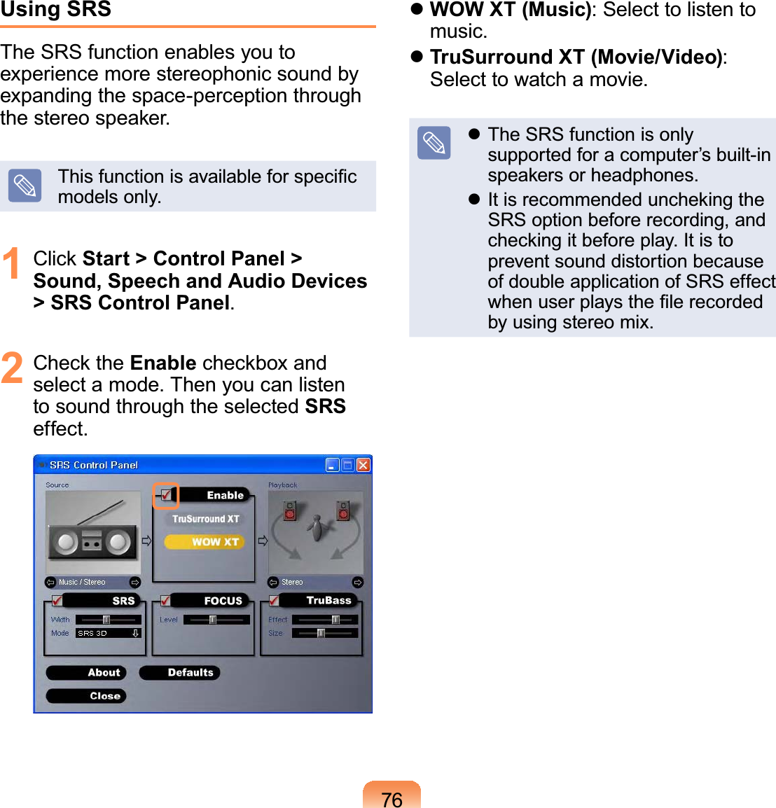 76Using SRSThe SRS function enables you to experience more stereophonic sound by expanding the space-perception through the stereo speaker.This function is available for speciﬁc models only.1 Click Start &gt; Control Panel &gt; Sound, Speech and Audio Devices &gt; SRS Control Panel.2 Check the Enable checkbox and select a mode. Then you can listen to sound through the selected SRS effect. WOW XT (Music): Select to listen to music. TruSurround XT (Movie/Video): Select to watch a movie. The SRS function is only supported for a computer’s built-in speakers or headphones. It is recommended uncheking the SRS option before recording, and checking it before play. It is to prevent sound distortion because of double application of SRS effect when user plays the ﬁle recorded by using stereo mix.