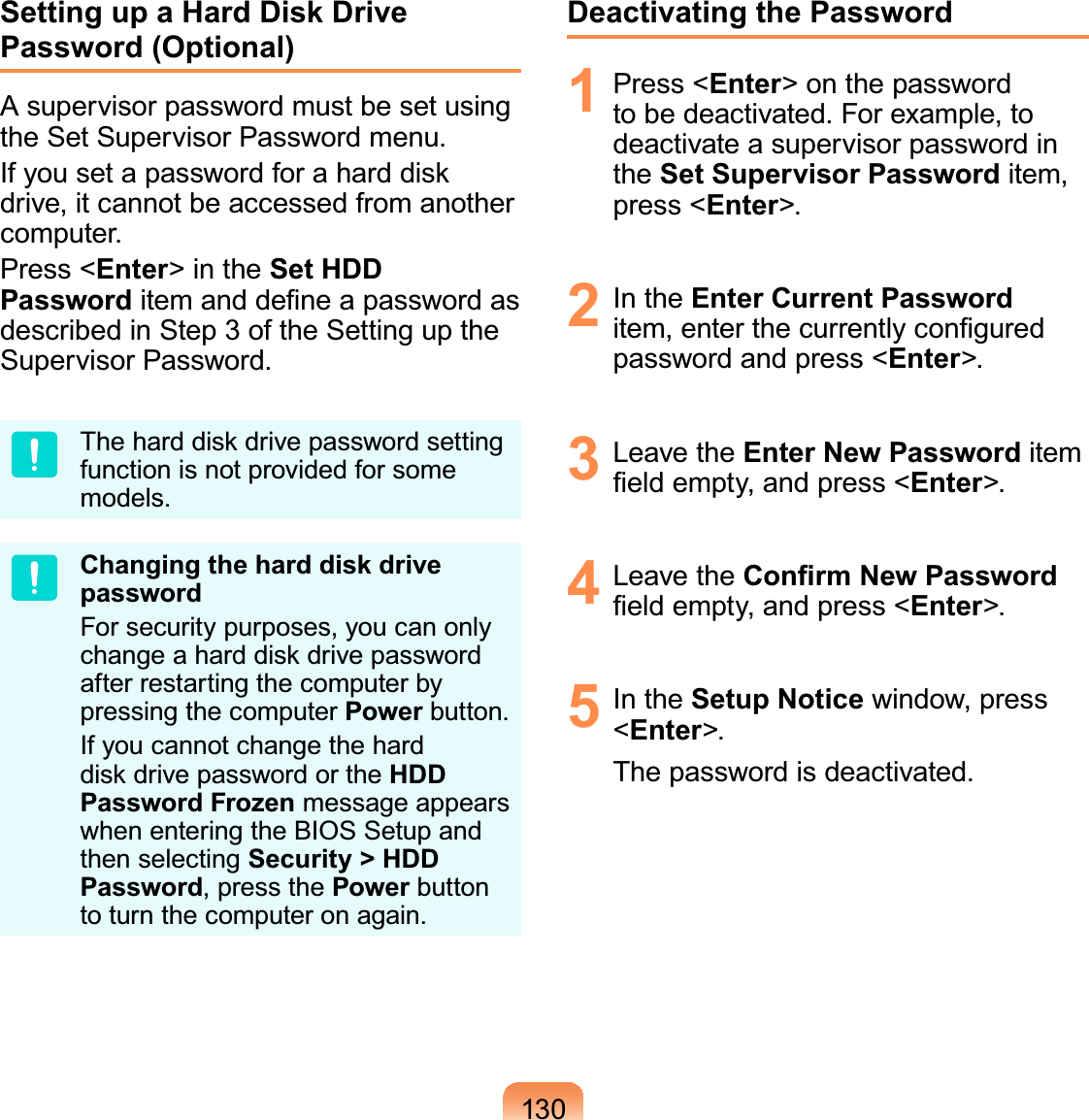 130Setting up a Hard Disk Drive Password (Optional)A supervisor password must be set using the Set Supervisor Password menu.If you set a password for a hard disk drive, it cannot be accessed from another computer.Press &lt;Enter&gt; in the Set HDD Password item and deﬁne a password as described in Step 3 of the Setting up the Supervisor Password.The hard disk drive password setting function is not provided for some models.Changing the hard disk drive passwordFor security purposes, you can only change a hard disk drive password after restarting the computer by pressing the computer Power button.If you cannot change the hard disk drive password or the HDD Password Frozen message appears when entering the BIOS Setup and then selecting Security &gt; HDD Password, press the Power button to turn the computer on again.Deactivating the Password1 Press &lt;Enter&gt; on the password to be deactivated. For example, to deactivate a supervisor password in the Set Supervisor Password item, press &lt;Enter&gt;.2 In the Enter Current Password item, enter the currently conﬁgured password and press &lt;Enter&gt;.3 Leave the Enter New Password item ﬁeld empty, and press &lt;Enter&gt;.4 Leave the Conﬁrm New Password ﬁeld empty, and press &lt;Enter&gt;.5 In the Setup Notice window, press &lt;Enter&gt;.The password is deactivated.