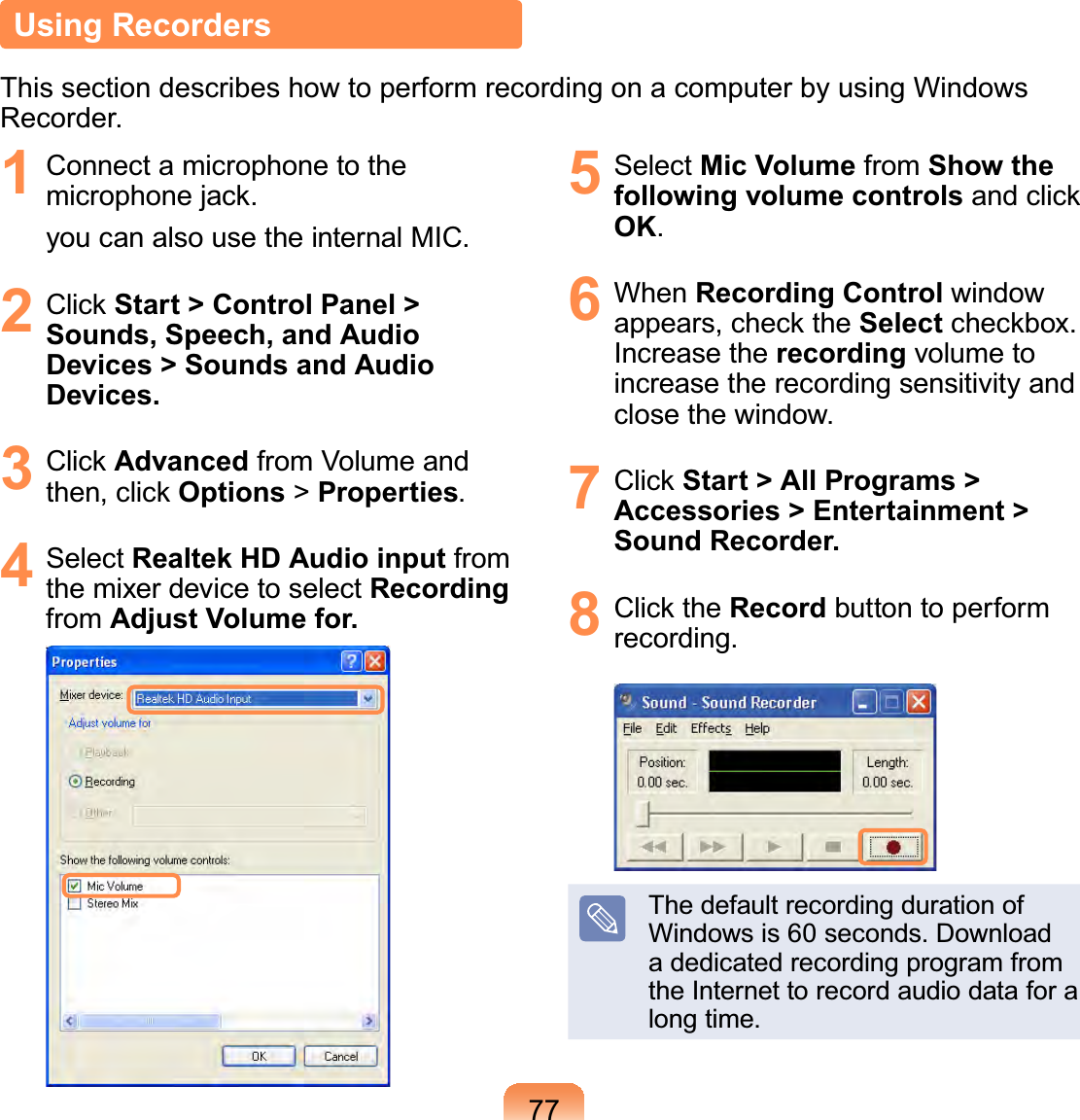 77Using RecordersThis section describes how to perform recording on a computer by using Windows Recorder.1  Connect a microphone to the microphone jack. you can also use the internal MIC.2 Click Start &gt; Control Panel &gt; Sounds, Speech, and Audio Devices &gt; Sounds and Audio Devices.3 Click Advanced from Volume and then, click Options &gt; Properties.4 Select Realtek HD Audio input from the mixer device to select Recording from Adjust Volume for.5 Select Mic Volume from Show the following volume controls and click OK.6 When Recording Control window appears, check the Select checkbox. Increase the recording volume to increase the recording sensitivity and close the window.7 Click Start &gt; All Programs &gt; Accessories &gt; Entertainment &gt; Sound Recorder.8 Click the Record button to perform recording.The default recording duration of Windows is 60 seconds. Download a dedicated recording program from the Internet to record audio data for a long time.