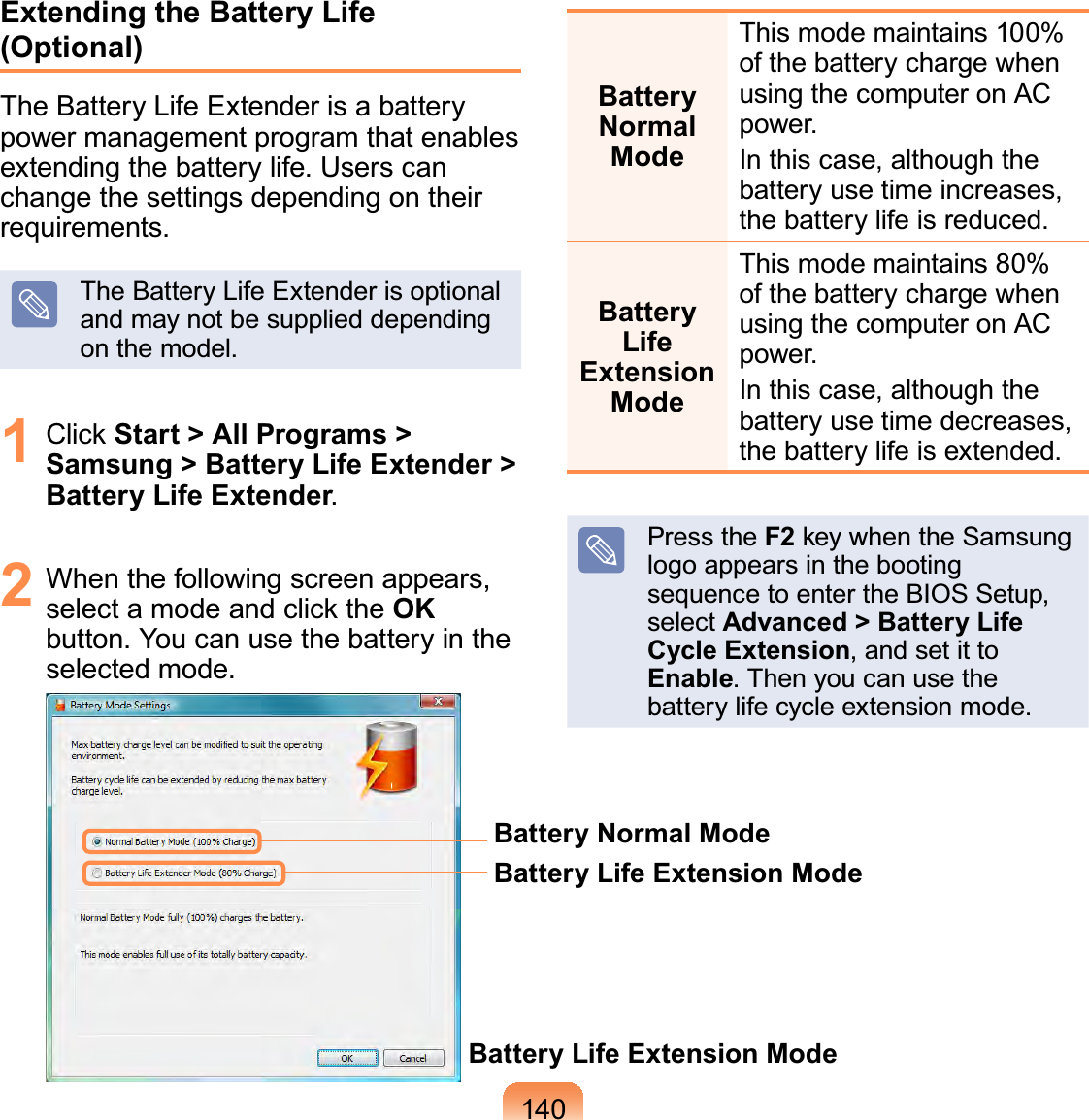 140Extending the Battery Life (Optional)The Battery Life Extender is a battery power management program that enables extending the battery life. Users can change the settings depending on their requirements.The Battery Life Extender is optional and may not be supplied depending on the model.1 Click Start &gt; All Programs &gt; Samsung &gt; Battery Life Extender &gt; Battery Life Extender.2  When the following screen appears, select a mode and click the OK button. You can use the battery in the selected mode.Battery Normal ModeBattery Life Extension ModeBattery Life Extension ModeBattery Normal ModeThis mode maintains 100% of the battery charge when using the computer on AC power. In this case, although the battery use time increases, the battery life is reduced.Battery Life Extension ModeThis mode maintains 80% of the battery charge when using the computer on AC power. In this case, although the battery use time decreases, the battery life is extended.Press the F2 key when the Samsung logo appears in the booting sequence to enter the BIOS Setup, select Advanced &gt; Battery Life Cycle Extension, and set it to Enable. Then you can use the battery life cycle extension mode.