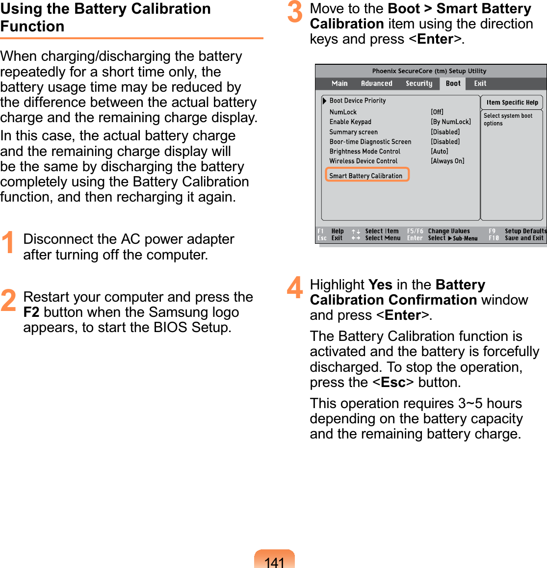 141Using the Battery Calibration FunctionWhen charging/discharging the battery repeatedly for a short time only, the battery usage time may be reduced by the difference between the actual battery charge and the remaining charge display.In this case, the actual battery charge and the remaining charge display will be the same by discharging the battery completely using the Battery Calibration function, and then recharging it again.1  Disconnect the AC power adapter after turning off the computer.2  Restart your computer and press the F2 button when the Samsung logo appears, to start the BIOS Setup.3  Move to the Boot &gt; Smart Battery Calibration item using the direction keys and press &lt;Enter&gt;.4 Highlight Yes in the Battery Calibration Conﬁrmation window and press &lt;Enter&gt;.The Battery Calibration function is activated and the battery is forcefully discharged. To stop the operation, press the &lt;Esc&gt; button.This operation requires 3~5 hours depending on the battery capacity and the remaining battery charge.