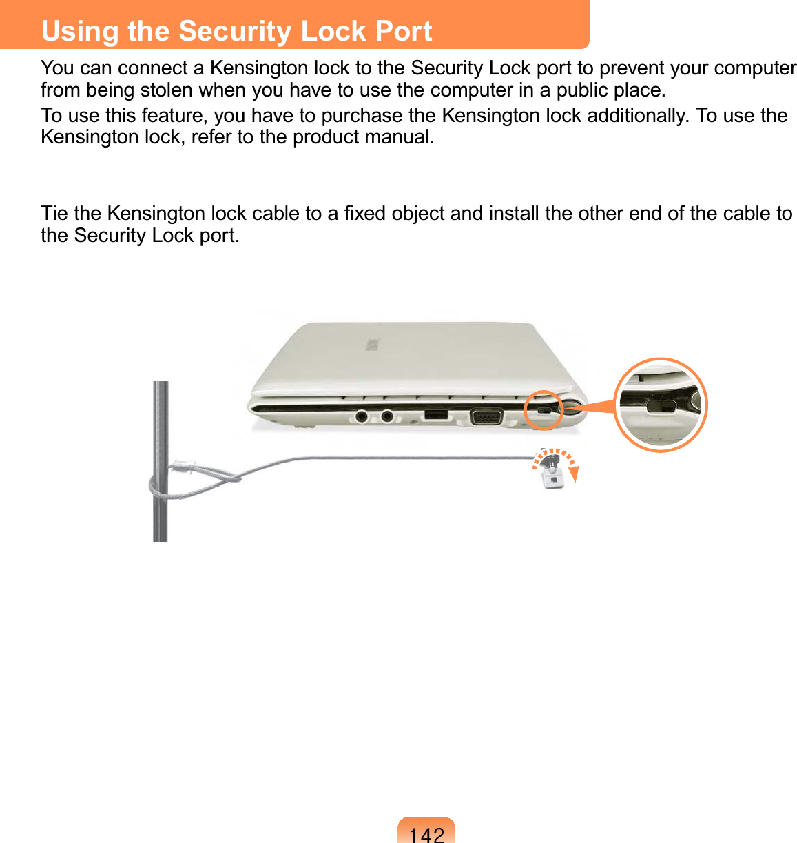 475Using the Security Lock Port You can connect a Kensington lock to the Security Lock port to prevent your computer from being stolen when you have to use the computer in a public place.To use this feature, you have to purchase the Kensington lock additionally. To use the Kensington lock, refer to the product manual.Tie the Kensington lock cable to a ﬁxed object and install the other end of the cable to the Security Lock port.