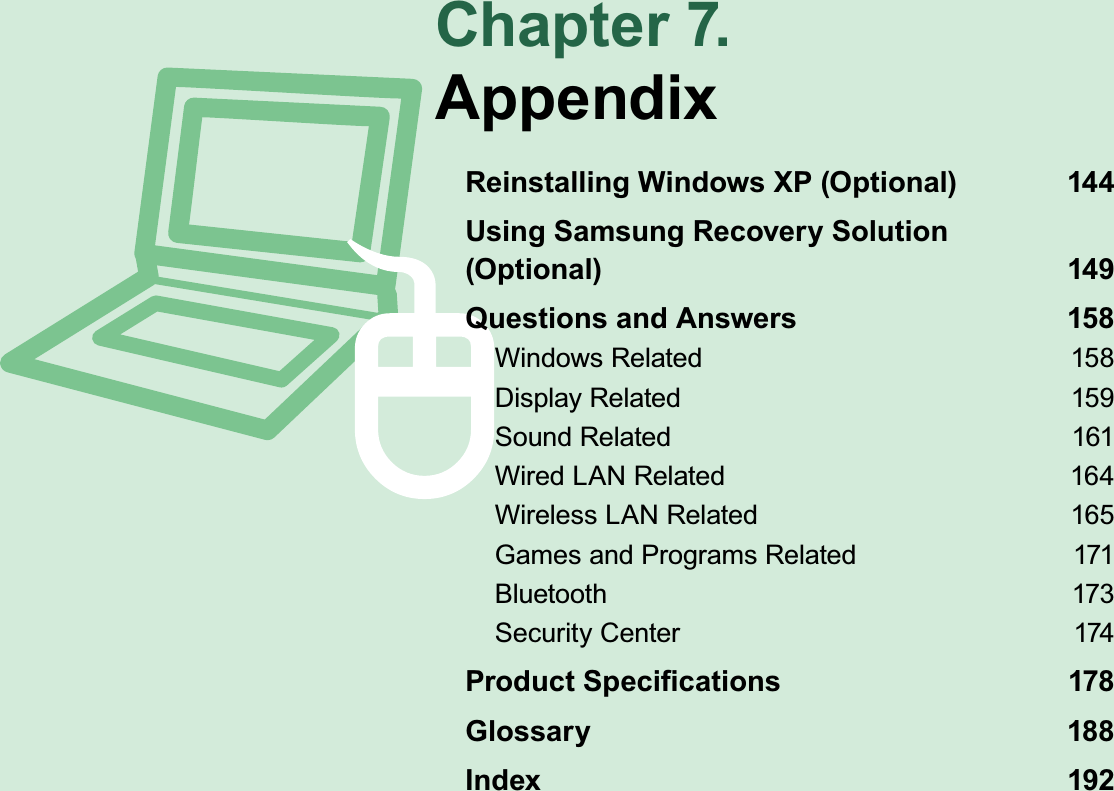 Chapter 7.AppendixReinstalling Windows XP (Optional)  144Using Samsung Recovery Solution  (Optional) 149Questions and Answers  158Windows Related  158Display Related  159Sound Related  161Wired LAN Related  164Wireless LAN Related  165Games and Programs Related  171Bluetooth 173Security Center  174Product Speciﬁcations  178Glossary 188Index 192