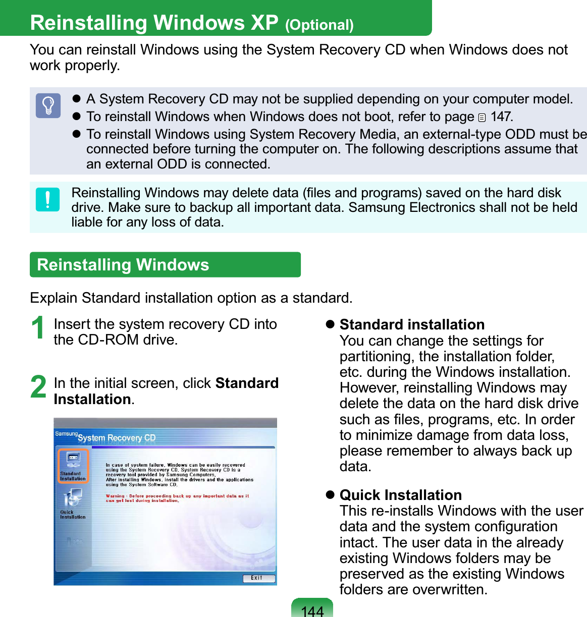 144Reinstalling Windows XP (Optional)You can reinstall Windows using the System Recovery CD when Windows does not work properly. A System Recovery CD may not be supplied depending on your computer model. To reinstall Windows when Windows does not boot, refer to page   147. To reinstall Windows using System Recovery Media, an external-type ODD must be connected before turning the computer on. The following descriptions assume that an external ODD is connected.Reinstalling Windows may delete data (ﬁles and programs) saved on the hard disk drive. Make sure to backup all important data. Samsung Electronics shall not be held liable for any loss of data.Reinstalling WindowsExplain Standard installation option as a standard.1  Insert the system recovery CD into the CD-ROM drive.2  In the initial screen, click Standard Installation. Standard installation You can change the settings for partitioning, the installation folder, etc. during the Windows installation. However, reinstalling Windows may delete the data on the hard disk drive such as ﬁles, programs, etc. In order to minimize damage from data loss, please remember to always back up data. Quick Installation This re-installs Windows with the user data and the system conﬁguration intact. The user data in the already existing Windows folders may be preserved as the existing Windows folders are overwritten.