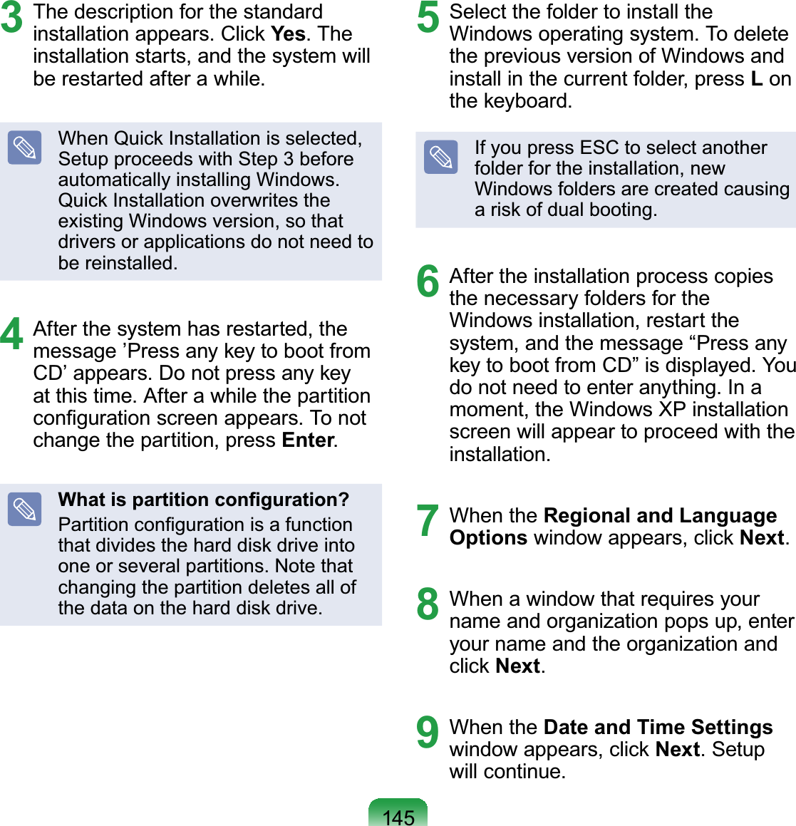 1453  The description for the standard installation appears. Click Yes. The installation starts, and the system will be restarted after a while.When Quick Installation is selected, Setup proceeds with Step 3 before automatically installing Windows. Quick Installation overwrites the existing Windows version, so that drivers or applications do not need to be reinstalled.4  After the system has restarted, the message ’Press any key to boot from CD’ appears. Do not press any key at this time. After a while the partition conﬁguration screen appears. To not change the partition, press Enter.What is partition conﬁguration?Partition conﬁguration is a function that divides the hard disk drive into one or several partitions. Note that changing the partition deletes all of the data on the hard disk drive.5  Select the folder to install the Windows operating system. To delete the previous version of Windows and install in the current folder, press L on the keyboard.If you press ESC to select another folder for the installation, new Windows folders are created causing a risk of dual booting.6  After the installation process copies the necessary folders for the Windows installation, restart the system, and the message “Press any key to boot from CD” is displayed. You do not need to enter anything. In a moment, the Windows XP installation screen will appear to proceed with the installation.7 When the Regional and Language Options window appears, click Next.8  When a window that requires your name and organization pops up, enter your name and the organization and click Next.9 When the Date and Time Settings window appears, click Next. Setup will continue.