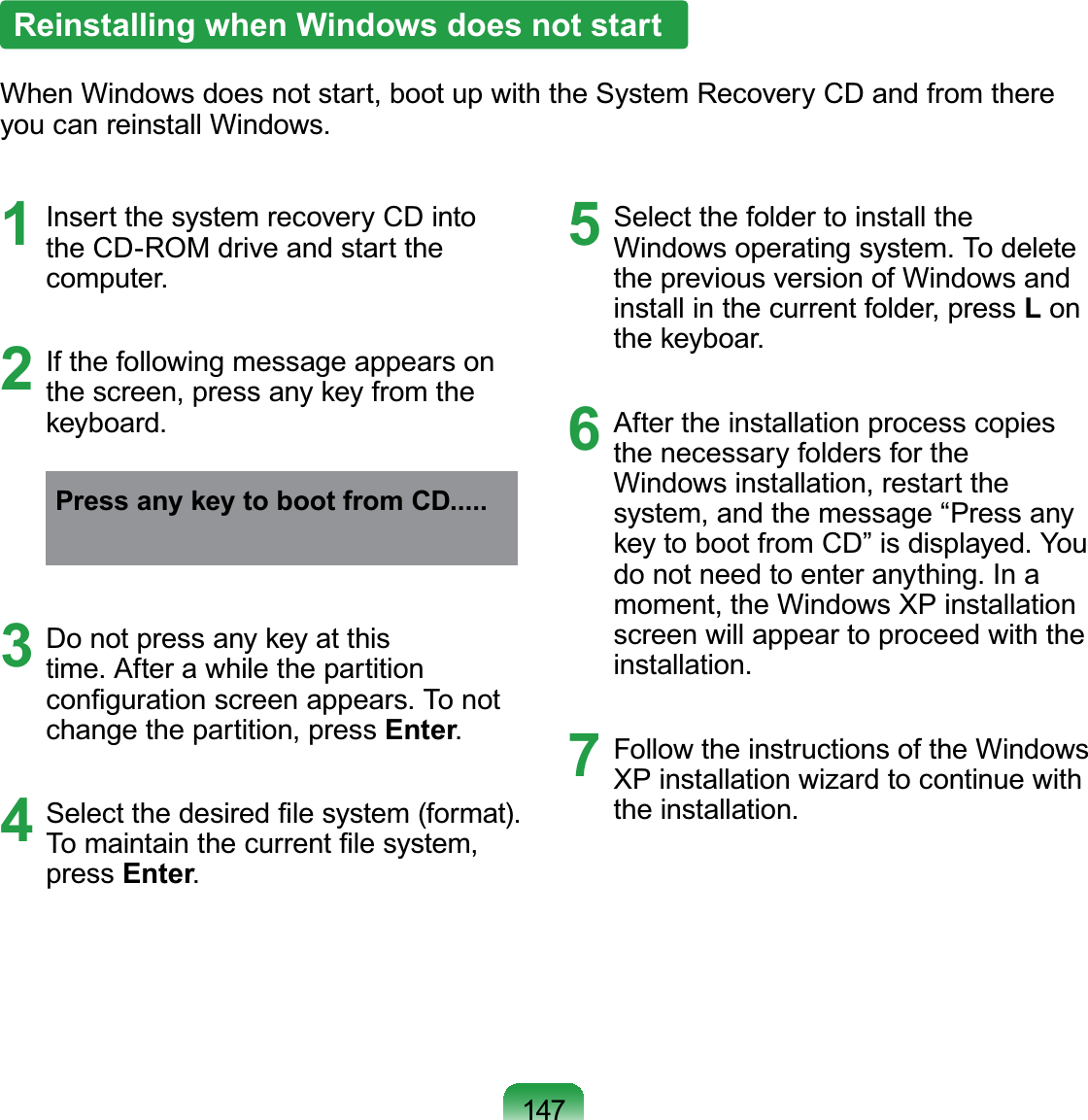 1471  Insert the system recovery CD into the CD-ROM drive and start the computer.2  If the following message appears on the screen, press any key from the keyboard.Press any key to boot from CD.....3  Do not press any key at this time. After a while the partition conﬁguration screen appears. To not change the partition, press Enter.4  Select the desired ﬁle system (format). To maintain the current ﬁle system, press Enter.5  Select the folder to install the Windows operating system. To delete the previous version of Windows and install in the current folder, press L on the keyboar.6  After the installation process copies the necessary folders for the Windows installation, restart the system, and the message “Press any key to boot from CD” is displayed. You do not need to enter anything. In a moment, the Windows XP installation screen will appear to proceed with the installation.7  Follow the instructions of the Windows XP installation wizard to continue with the installation.Reinstalling when Windows does not startWhen Windows does not start, boot up with the System Recovery CD and from there you can reinstall Windows.