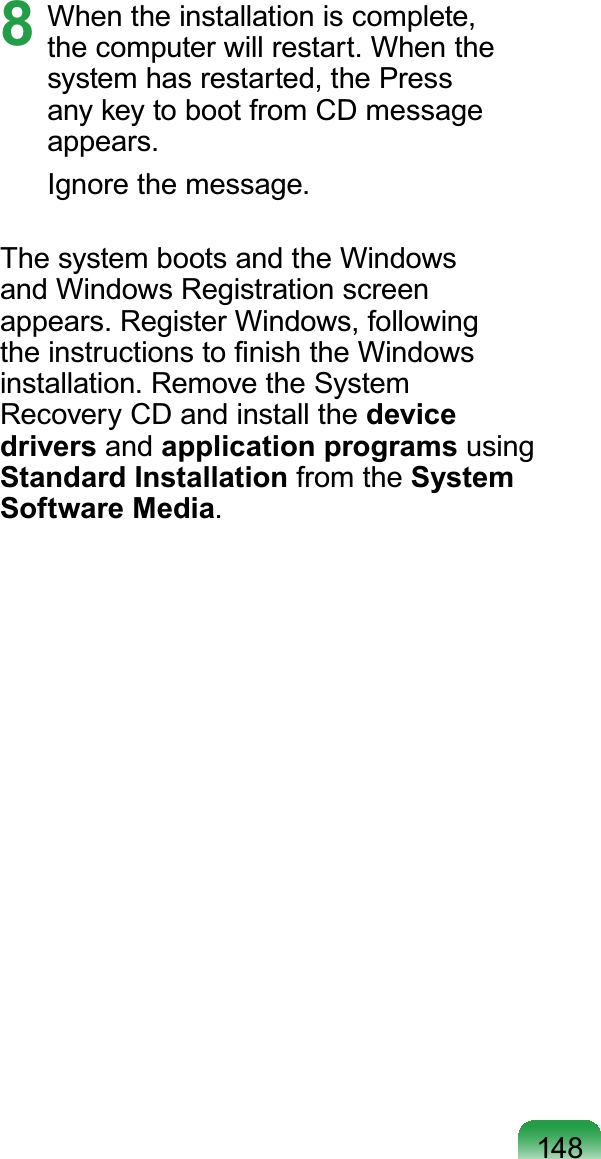 1488  When the installation is complete, the computer will restart. When the system has restarted, the Press any key to boot from CD message appears.Ignore the message.The system boots and the Windows and Windows Registration screen appears. Register Windows, following the instructions to ﬁnish the Windows installation. Remove the System Recovery CD and install the device drivers and application programs using Standard Installation from the System Software Media.