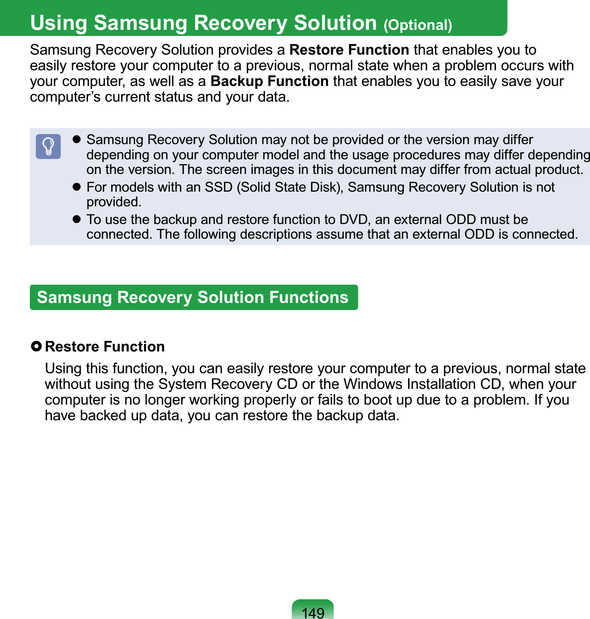 149Using Samsung Recovery Solution (Optional)Samsung Recovery Solution provides a Restore Function that enables you to easily restore your computer to a previous, normal state when a problem occurs with your computer, as well as a Backup Function that enables you to easily save your computer’s current status and your data. Samsung Recovery Solution may not be provided or the version may differ depending on your computer model and the usage procedures may differ depending on the version. The screen images in this document may differ from actual product. For models with an SSD (Solid State Disk), Samsung Recovery Solution is not provided. To use the backup and restore function to DVD, an external ODD must be connected. The following descriptions assume that an external ODD is connected.Samsung Recovery Solution Functions Restore  Function  Using this function, you can easily restore your computer to a previous, normal state without using the System Recovery CD or the Windows Installation CD, when your computer is no longer working properly or fails to boot up due to a problem. If you have backed up data, you can restore the backup data.