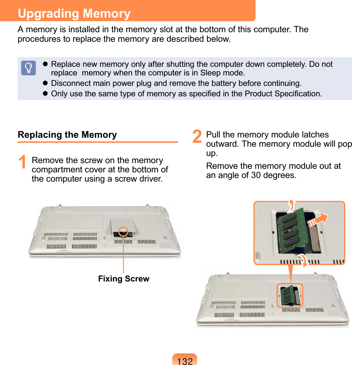 465Upgrading MemoryA memory is installed in the memory slot at the bottom of this computer. The procedures to replace the memory are described below. Replace new memory only after shutting the computer down completely. Do not replace  memory when the computer is in Sleep mode. Disconnect main power plug and remove the battery before continuing. Only use the same type of memory as speciﬁed in the Product Speciﬁcation.Replacing the Memory1  Remove the screw on the memory compartment cover at the bottom of the computer using a screw driver.Fixing Screw2  Pull the memory module latches outward. The memory module will pop up.Remove the memory module out at an angle of 30 degrees. 