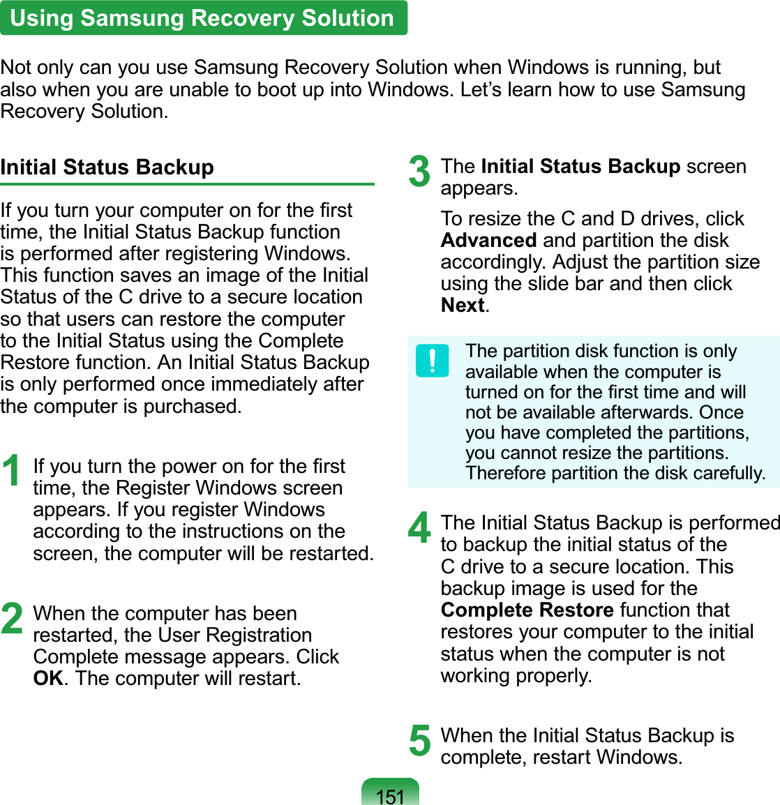 151Using Samsung Recovery SolutionNot only can you use Samsung Recovery Solution when Windows is running, but also when you are unable to boot up into Windows. Let’s learn how to use Samsung Recovery Solution.Initial Status BackupIf you turn your computer on for the ﬁrst time, the Initial Status Backup function is performed after registering Windows. This function saves an image of the Initial Status of the C drive to a secure location so that users can restore the computer to the Initial Status using the Complete Restore function. An Initial Status Backup is only performed once immediately after the computer is purchased.1  If you turn the power on for the ﬁrst time, the Register Windows screen appears. If you register Windows according to the instructions on the screen, the computer will be restarted.2  When the computer has been restarted, the User Registration Complete message appears. Click OK. The computer will restart.3 The Initial Status Backup screen appears.To resize the C and D drives, click Advanced and partition the disk accordingly. Adjust the partition size using the slide bar and then click Next.The partition disk function is only available when the computer is turned on for the ﬁrst time and will not be available afterwards. Once you have completed the partitions, you cannot resize the partitions. Therefore partition the disk carefully.4  The Initial Status Backup is performed to backup the initial status of the C drive to a secure location. This backup image is used for the Complete Restore function that restores your computer to the initial status when the computer is not working properly.5  When the Initial Status Backup is complete, restart Windows.