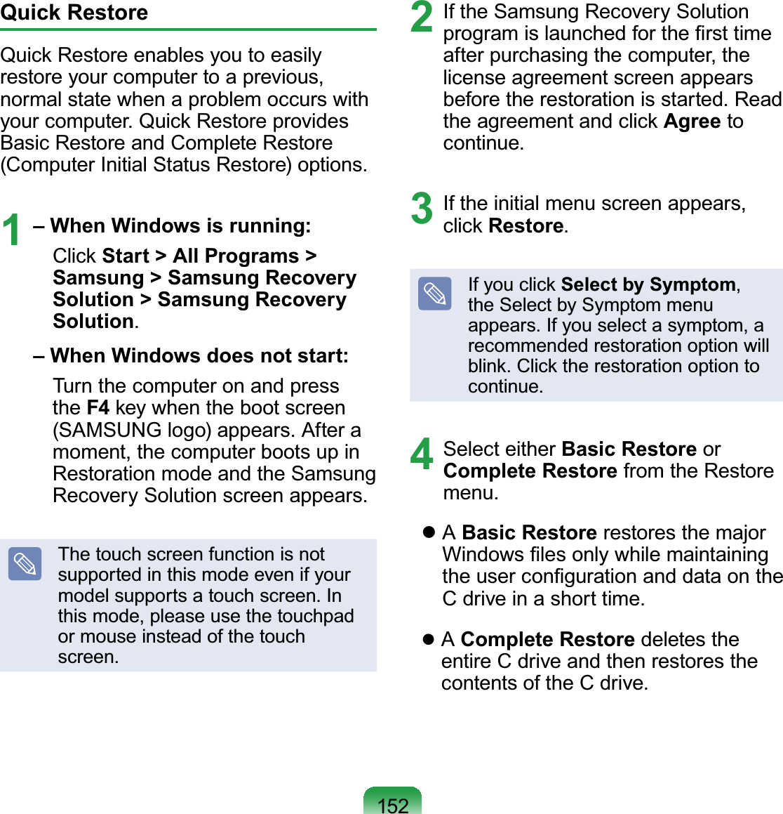 152Quick RestoreQuick Restore enables you to easily restore your computer to a previous, normal state when a problem occurs with your computer. Quick Restore provides Basic Restore and Complete Restore (Computer Initial Status Restore) options.1 – When Windows is running:  Click Start &gt; All Programs &gt; Samsung &gt; Samsung Recovery Solution &gt; Samsung Recovery Solution. – When Windows does not start:  Turn the computer on and press the F4 key when the boot screen (SAMSUNG logo) appears. After a moment, the computer boots up in Restoration mode and the Samsung Recovery Solution screen appears.The touch screen function is not supported in this mode even if your model supports a touch screen. In this mode, please use the touchpad or mouse instead of the touch screen.2  If the Samsung Recovery Solution program is launched for the ﬁrst time after purchasing the computer, the license agreement screen appears before the restoration is started. Read the agreement and click Agree to continue.3  If the initial menu screen appears, click Restore.If you click Select by Symptom, the Select by Symptom menu appears. If you select a symptom, a recommended restoration option will blink. Click the restoration option to continue.4 Select either Basic Restore or Complete Restore from the Restore menu.    A Basic Restore restores the major Windows ﬁles only while maintaining the user conﬁguration and data on the C drive in a short time.    A Complete Restore deletes the entire C drive and then restores the contents of the C drive.