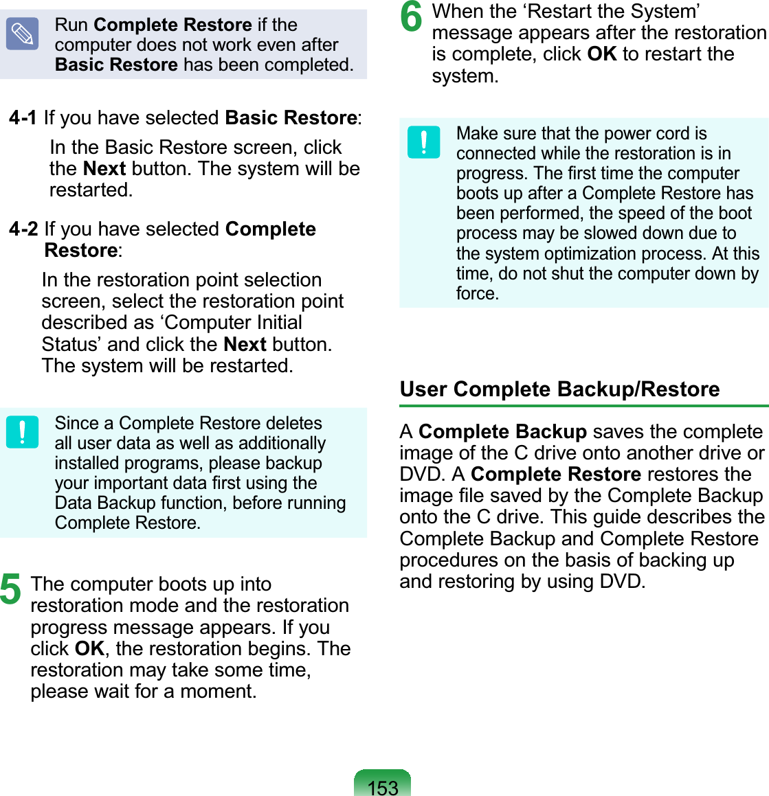 153Run Complete Restore if the computer does not work even after Basic Restore has been completed.  4-1  If you have selected Basic Restore:  In the Basic Restore screen, click the Next button. The system will be restarted.  4-2  If you have selected Complete Restore:   In the restoration point selection screen, select the restoration point described as ‘Computer Initial Status’ and click the Next button. The system will be restarted.Since a Complete Restore deletes all user data as well as additionally installed programs, please backup your important data ﬁrst using the Data Backup function, before running Complete Restore.5  The computer boots up into restoration mode and the restoration progress message appears. If you click OK, the restoration begins. The restoration may take some time, please wait for a moment.6  When the ‘Restart the System’ message appears after the restoration is complete, click OK to restart the system.Make sure that the power cord is connected while the restoration is in progress. The ﬁrst time the computer boots up after a Complete Restore has been performed, the speed of the boot process may be slowed down due to the system optimization process. At this time, do not shut the computer down by force.User Complete Backup/RestoreA Complete Backup saves the complete image of the C drive onto another drive or DVD. A Complete Restore restores the image ﬁle saved by the Complete Backup onto the C drive. This guide describes the Complete Backup and Complete Restore procedures on the basis of backing up and restoring by using DVD.