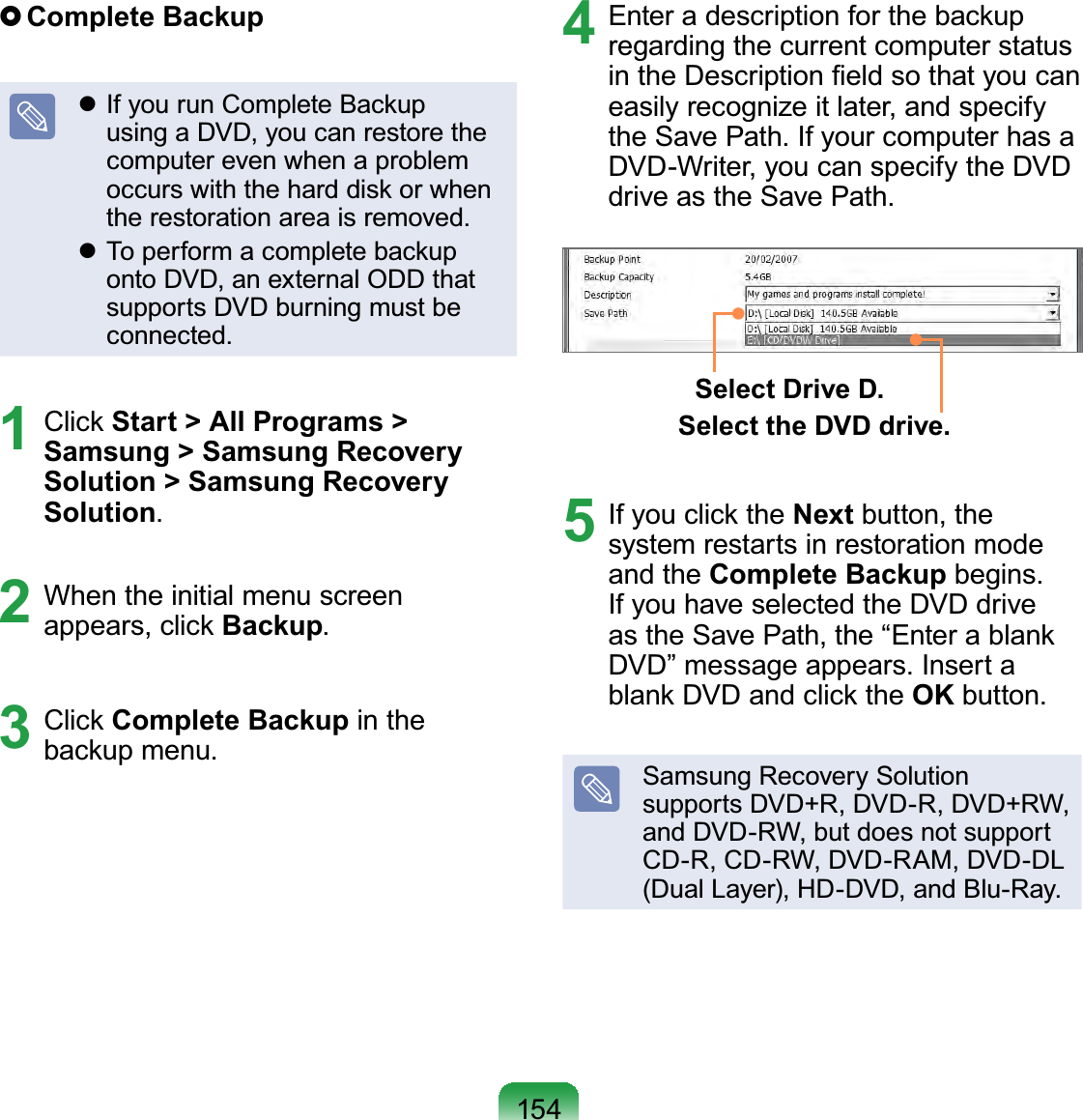 154 Complete  Backup If you run Complete Backup using a DVD, you can restore the computer even when a problem occurs with the hard disk or when the restoration area is removed. To perform a complete backup onto DVD, an external ODD that supports DVD burning must be connected.1 Click Start &gt; All Programs &gt; Samsung &gt; Samsung Recovery  Solution &gt; Samsung Recovery Solution.2  When the initial menu screen appears, click Backup.3 Click Complete Backup in the backup menu.4  Enter a description for the backup regarding the current computer status in the Description ﬁeld so that you can easily recognize it later, and specify the Save Path. If your computer has a DVD-Writer, you can specify the DVD drive as the Save Path.Select Drive D.Select the DVD drive.5  If you click the Next button, the system restarts in restoration mode and the Complete Backup begins. If you have selected the DVD drive as the Save Path, the “Enter a blank DVD” message appears. Insert a blank DVD and click the OK button.Samsung Recovery Solution supports DVD+R, DVD-R, DVD+RW, and DVD-RW, but does not support CD-R, CD-RW, DVD-RAM, DVD-DL (Dual Layer), HD-DVD, and Blu-Ray.