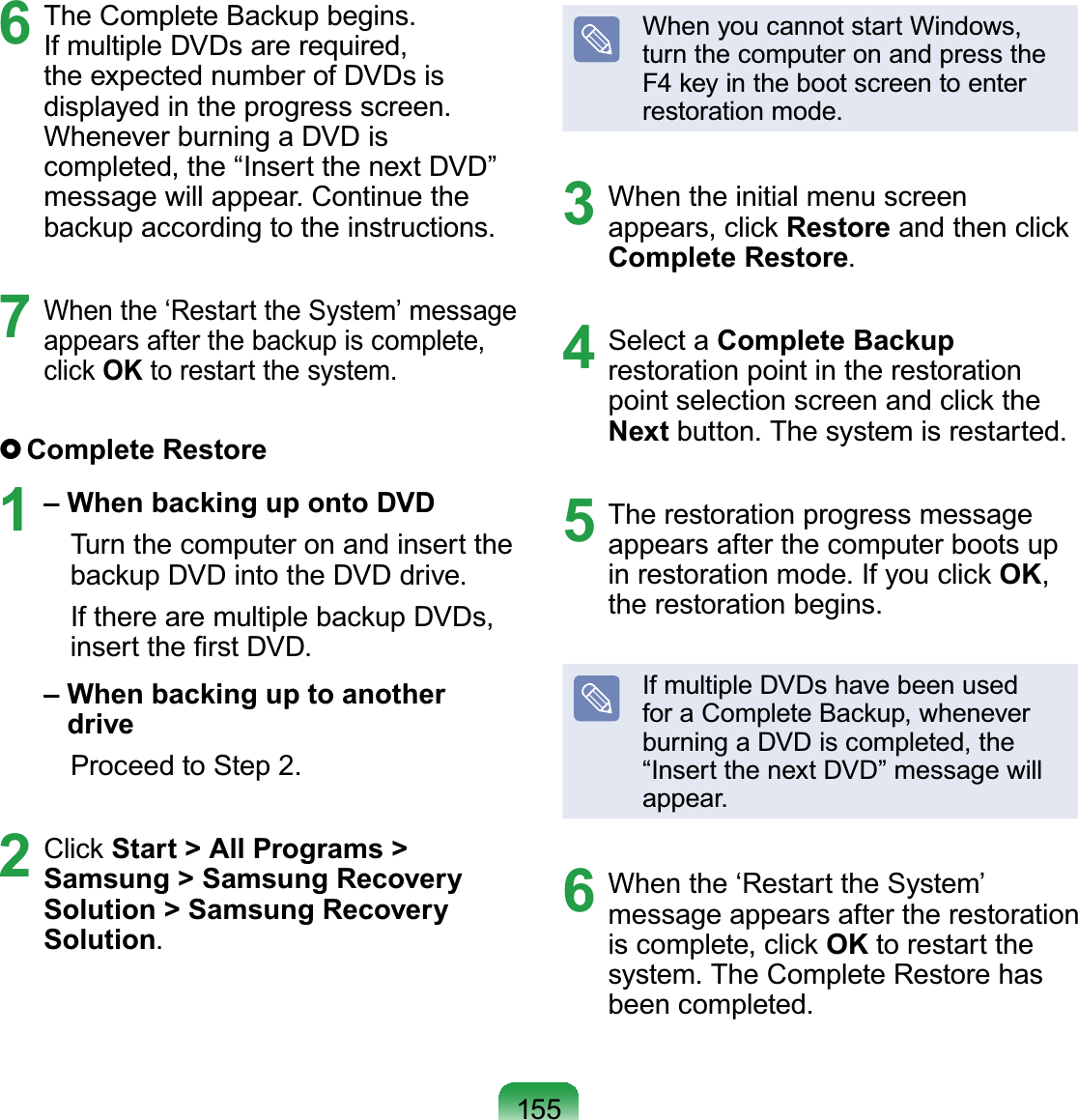 1556  The Complete Backup begins. If multiple DVDs are required, the expected number of DVDs is displayed in the progress screen. Whenever burning a DVD is completed, the “Insert the next DVD” message will appear. Continue the backup according to the instructions.7 When the ‘Restart the System’ message appears after the backup is complete, click OK to restart the system. Complete  Restore1 – When backing up onto DVD  Turn the computer on and insert the backup DVD into the DVD drive.  If there are multiple backup DVDs, insert the ﬁrst DVD. –  When backing up to another drive  Proceed to Step 2.2 Click Start &gt; All Programs &gt; Samsung &gt; Samsung Recovery Solution &gt; Samsung Recovery Solution.When you cannot start Windows, turn the computer on and press the F4 key in the boot screen to enter restoration mode.3  When the initial menu screen appears, click Restore and then click Complete Restore.4 Select a Complete Backup restoration point in the restoration point selection screen and click the Next button. The system is restarted.5  The restoration progress message appears after the computer boots up in restoration mode. If you click OK, the restoration begins.If multiple DVDs have been used for a Complete Backup, whenever burning a DVD is completed, the “Insert the next DVD” message will appear.6  When the ‘Restart the System’ message appears after the restoration is complete, click OK to restart the system. The Complete Restore has been completed.