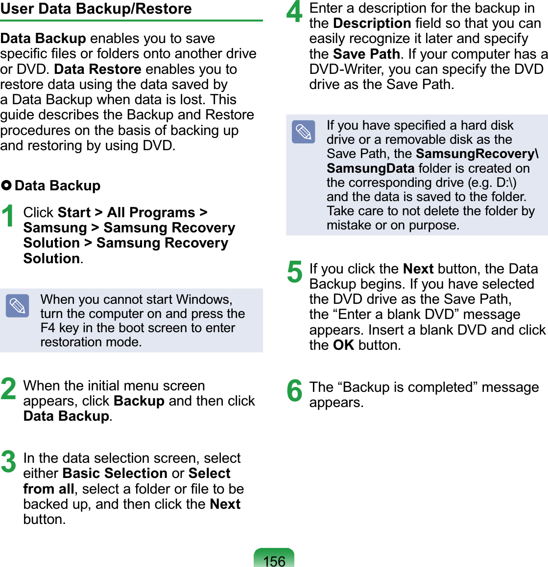 156User Data Backup/RestoreData Backup enables you to save speciﬁc ﬁles or folders onto another drive or DVD. Data Restore enables you to restore data using the data saved by a Data Backup when data is lost. This guide describes the Backup and Restore procedures on the basis of backing up and restoring by using DVD. Data  Backup1 Click Start &gt; All Programs &gt; Samsung &gt; Samsung Recovery Solution &gt; Samsung Recovery Solution.When you cannot start Windows, turn the computer on and press the F4 key in the boot screen to enter restoration mode.2  When the initial menu screen appears, click Backup and then click Data Backup.3  In the data selection screen, select either Basic Selection or Select from all, select a folder or ﬁle to be backed up, and then click the Next button.4  Enter a description for the backup in the Description ﬁeld so that you can easily recognize it later and specify the Save Path. If your computer has a DVD-Writer, you can specify the DVD drive as the Save Path.If you have speciﬁed a hard disk drive or a removable disk as the Save Path, the SamsungRecovery\SamsungData folder is created on the corresponding drive (e.g. D:\) and the data is saved to the folder. Take care to not delete the folder by mistake or on purpose.5  If you click the Next button, the Data Backup begins. If you have selected the DVD drive as the Save Path, the “Enter a blank DVD” message appears. Insert a blank DVD and click the OK button.6  The “Backup is completed” message appears.