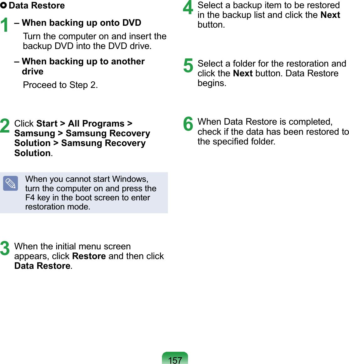 157 Data  Restore1 – When backing up onto DVD  Turn the computer on and insert the backup DVD into the DVD drive. –  When backing up to another drive  Proceed to Step 2.2 Click Start &gt; All Programs &gt; Samsung &gt; Samsung Recovery Solution &gt; Samsung Recovery Solution.When you cannot start Windows, turn the computer on and press the F4 key in the boot screen to enter restoration mode.3  When the initial menu screen appears, click Restore and then click Data Restore.4  Select a backup item to be restored in the backup list and click the Next button.5  Select a folder for the restoration and click the Next button. Data Restore begins.6  When Data Restore is completed, check if the data has been restored to the speciﬁed folder.