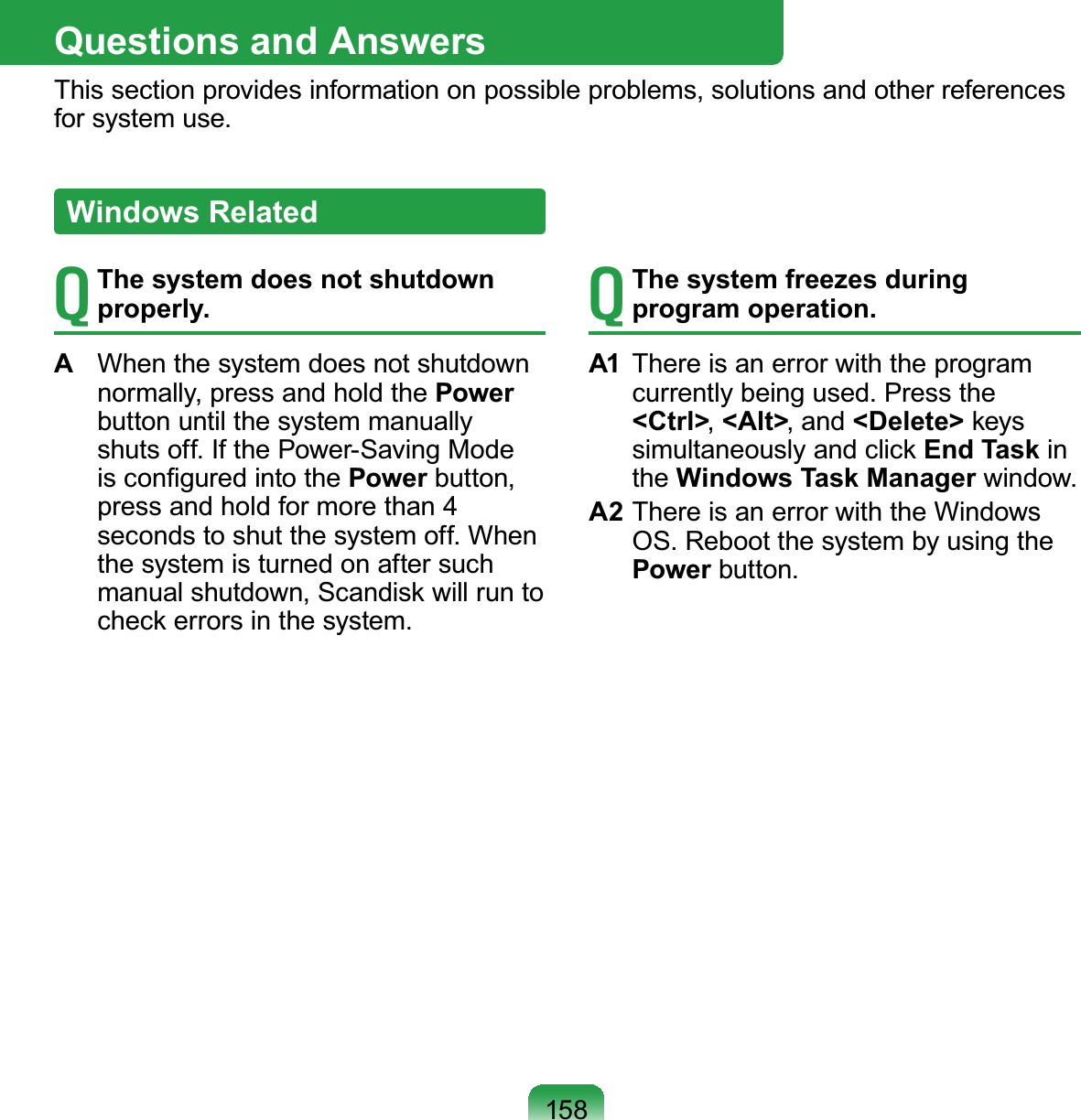 158Questions and AnswersThis section provides information on possible problems, solutions and other references for system use.T The system does not shutdown properly.A  When the system does not shutdown normally, press and hold the Power button until the system manually shuts off. If the Power-Saving Mode is conﬁgured into the Power button, press and hold for more than 4 seconds to shut the system off. When the system is turned on after such manual shutdown, Scandisk will run to check errors in the system.T The system freezes during program operation.A1  There is an error with the program currently being used. Press the &lt;Ctrl&gt;, &lt;Alt&gt;, and &lt;Delete&gt; keys simultaneously and click End Task in the Windows Task Manager window.A2 There is an error with the Windows OS. Reboot the system by using the Power button.Windows Related