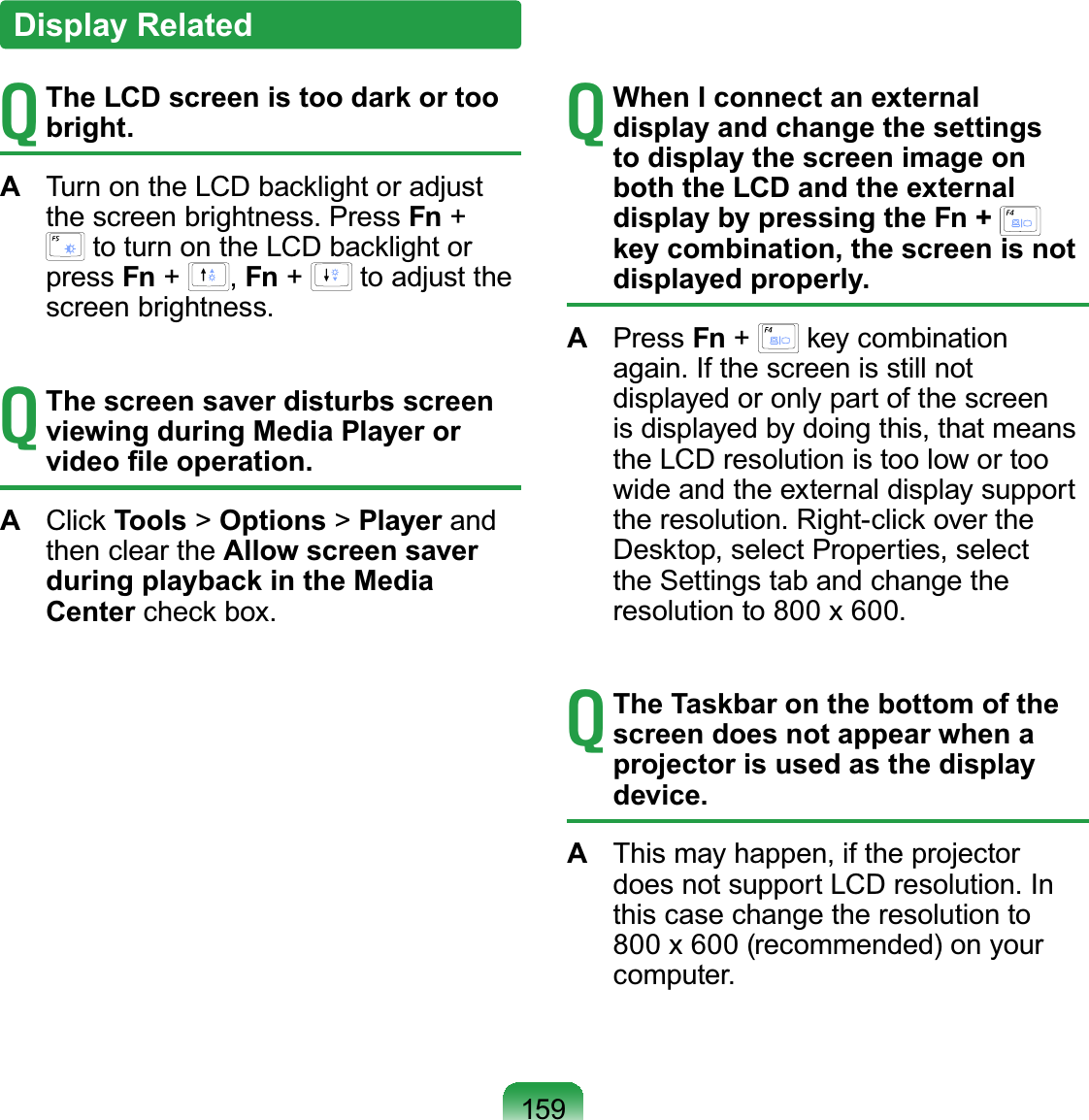 159T The LCD screen is too dark or too bright.A  Turn on the LCD backlight or adjust the screen brightness. Press Fn +  to turn on the LCD backlight or press Fn +  , Fn +   to adjust the screen brightness.T The screen saver disturbs screen viewing during Media Player or video ﬁle operation.A  Click Tools &gt; Options &gt; Player and then clear the Allow screen saver during playback in the Media Center check box.T When I connect an external display and change the settings to display the screen image on both the LCD and the external display by pressing the Fn +   key combination, the screen is not displayed properly.A  Press Fn +   key combination again. If the screen is still not displayed or only part of the screen is displayed by doing this, that means the LCD resolution is too low or too wide and the external display support the resolution. Right-click over the Desktop, select Properties, select the Settings tab and change the resolution to 800 x 600.T The Taskbar on the bottom of the screen does not appear when a projector is used as the display device.A  This may happen, if the projector does not support LCD resolution. In this case change the resolution to 800 x 600 (recommended) on your computer.Display Related