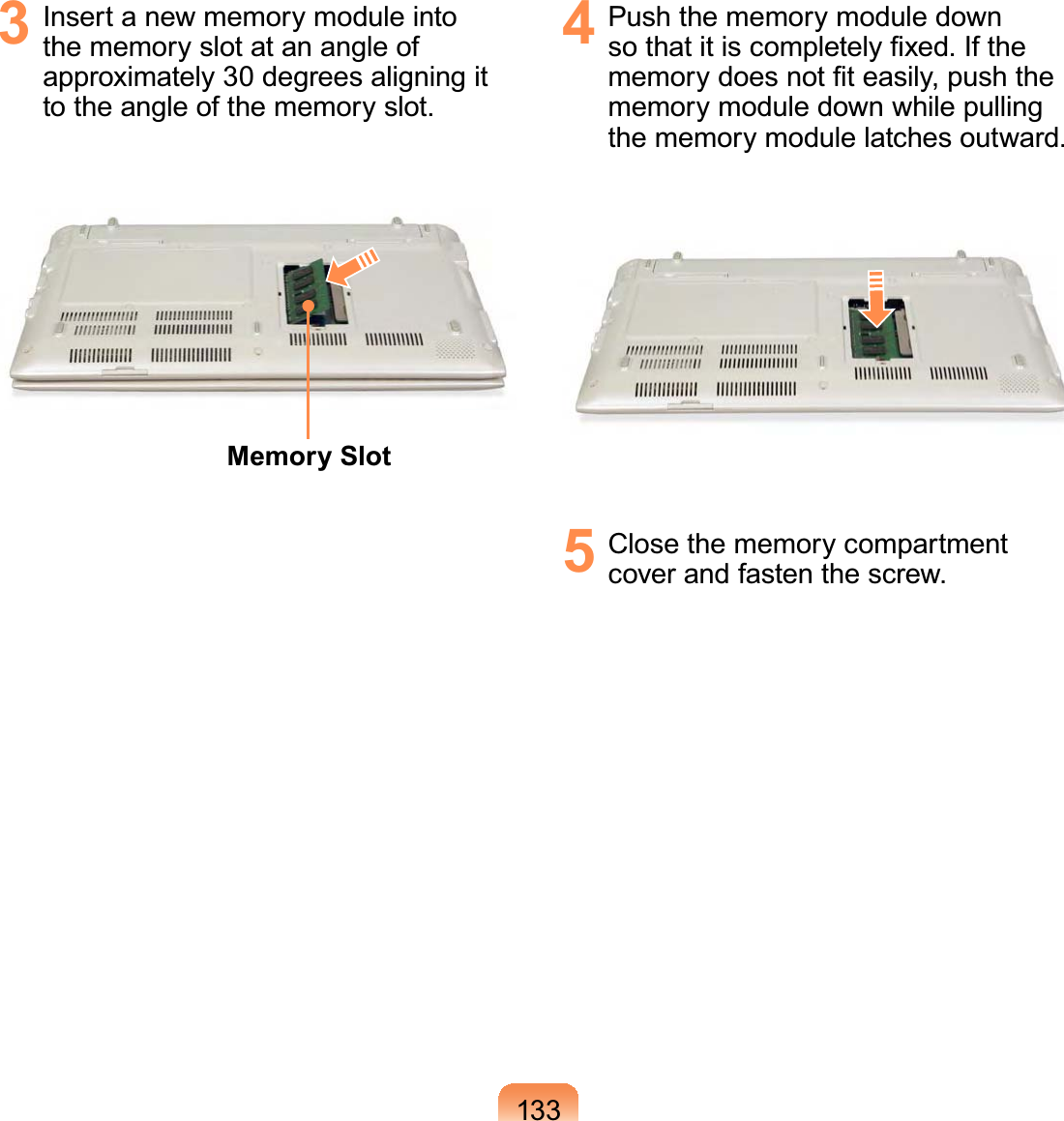 1333  Insert a new memory module into the memory slot at an angle of approximately 30 degrees aligning it to the angle of the memory slot. Memory Slot4  Push the memory module down so that it is completely ﬁxed. If the memory does not ﬁt easily, push the memory module down while pulling the memory module latches outward.5  Close the memory compartment cover and fasten the screw.