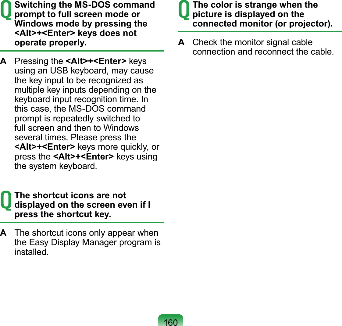 160T Switching the MS-DOS command prompt to full screen mode or Windows mode by pressing the &lt;Alt&gt;+&lt;Enter&gt; keys does not operate properly.A  Pressing the &lt;Alt&gt;+&lt;Enter&gt; keys using an USB keyboard, may cause the key input to be recognized as multiple key inputs depending on the keyboard input recognition time. In this case, the MS-DOS command prompt is repeatedly switched to full screen and then to Windows several times. Please press the &lt;Alt&gt;+&lt;Enter&gt; keys more quickly, or press the &lt;Alt&gt;+&lt;Enter&gt; keys using the system keyboard.T The shortcut icons are not displayed on the screen even if I press the shortcut key.A  The shortcut icons only appear when the Easy Display Manager program is installed.T The color is strange when the picture is displayed on the connected monitor (or projector).A  Check the monitor signal cable connection and reconnect the cable.