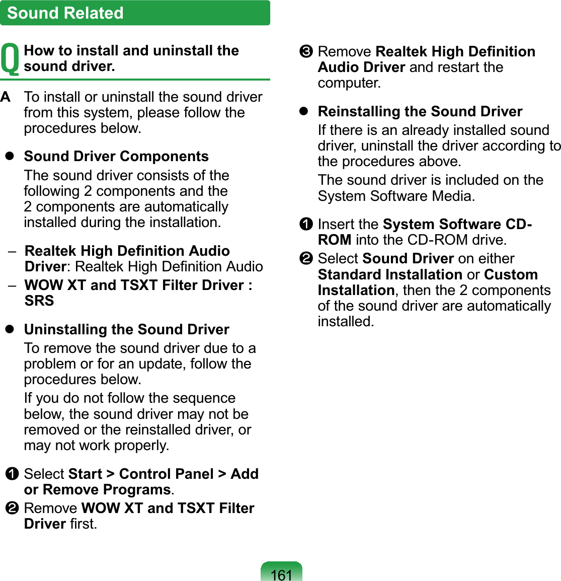 161T How to install and uninstall the sound driver.A  To install or uninstall the sound driver from this system, please follow the procedures below.  Sound Driver Components  The sound driver consists of the following 2 components and the 2 components are automatically installed during the installation.   –   Realtek High Deﬁnition Audio Driver: Realtek High Deﬁnition Audio  –   WOW XT and TSXT Filter Driver : SRS  Uninstalling the Sound Driver  To remove the sound driver due to a problem or for an update, follow the procedures below.  If you do not follow the sequence below, the sound driver may not be removed or the reinstalled driver, or may not work properly.n Select Start &gt; Control Panel &gt; Add or Remove Programs.l Remove WOW XT and TSXT Filter Driver ﬁrst.W Remove Realtek High Deﬁnition Audio Driver and restart the computer.  Reinstalling the Sound Driver  If there is an already installed sound driver, uninstall the driver according to the procedures above.  The sound driver is included on the System Software Media.n Insert the System Software CD-ROM into the CD-ROM drive.l Select Sound Driver on either Standard Installation or Custom Installation, then the 2 components of the sound driver are automatically installed.Sound Related