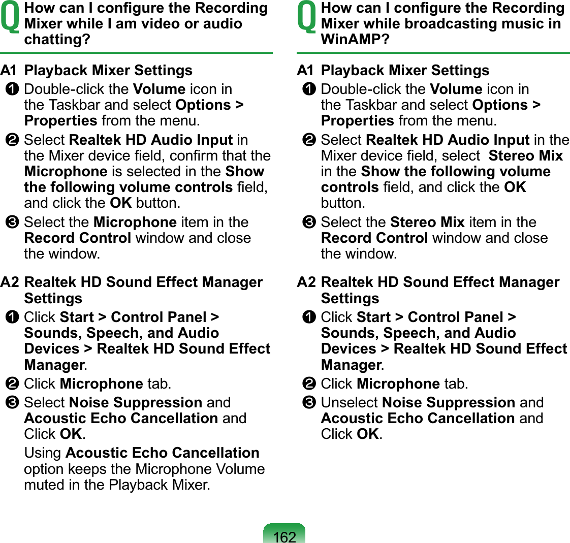 162T How can I conﬁgure the Recording Mixer while I am video or audio chatting?A1  Playback Mixer Settingsn Double-click the Volume icon in the Taskbar and select Options &gt; Properties from the menu.l Select Realtek HD Audio Input in the Mixer device ﬁeld, conﬁrm that the Microphone is selected in the Show the following volume controls ﬁeld, and click the OK button.W Select the Microphone item in the Record Control window and close the window.A2 Realtek HD Sound Effect Manager Settingsn  Click Start &gt; Control Panel &gt; Sounds, Speech, and Audio Devices &gt; Realtek HD Sound Effect Manager.l  Click Microphone tab.W  Select Noise Suppression and Acoustic Echo Cancellation and Click OK. Using Acoustic Echo Cancellation option keeps the Microphone Volume muted in the Playback Mixer.T How can I conﬁgure the Recording Mixer while broadcasting music in WinAMP?A1  Playback Mixer Settingsn Double-click the Volume icon in the Taskbar and select Options &gt; Properties from the menu.l Select Realtek HD Audio Input in the Mixer device ﬁeld, select  Stereo Mix in the Show the following volume controls ﬁeld, and click the OK button.W Select the Stereo Mix item in the Record Control window and close the window.A2 Realtek HD Sound Effect Manager Settingsn  Click Start &gt; Control Panel &gt; Sounds, Speech, and Audio Devices &gt; Realtek HD Sound Effect Manager.l  Click Microphone tab.W  Unselect Noise Suppression and Acoustic Echo Cancellation and Click OK.